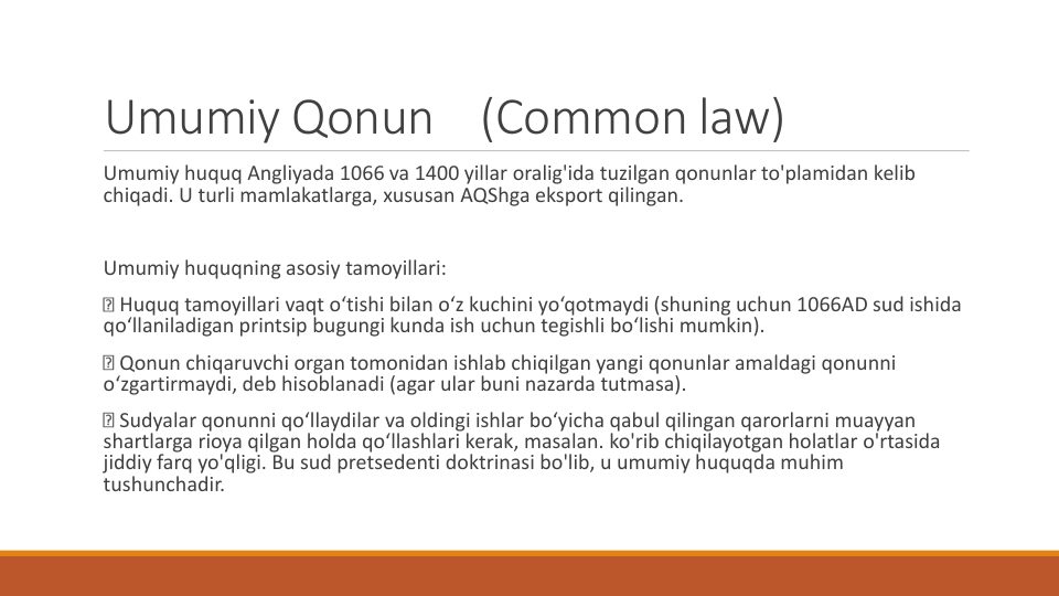 Umumiy Qonun
(Common law)
Umumiy huquq Angliyada 1066 va 1400 yillar oralig'ida tuzilgan qonunlar to'plamidan kelib
chiqadi. U turli mamlakatlarga, xususan AQShga eksport qilingan.
Umumiy huquqning asosiy tamoyillari:
Huquq tamoyillari vaqt o‘tishi bilan o‘z kuchini yo‘qotmaydi (shuning uchun 1066AD sud ishida
qo‘llaniladigan printsip bugungi kunda ish uchun tegishli bo‘lishi mumkin).
Qonun chiqaruvchi organ tomonidan ishlab chiqilgan yangi qonunlar amaldagi qonunni
o‘zgartirmaydi, deb hisoblanadi (agar ular buni nazarda tutmasa).
Sudyalar qonunni qo‘llaydilar va oldingi ishlar bo‘yicha qabul qilingan qarorlarni muayyan
shartlarga rioya qilgan holda qo‘llashlari kerak, masalan. ko'rib chiqilayotgan holatlar o'rtasida
jiddiy farq yo'qligi. Bu sud pretsedenti doktrinasi bo'lib, u umumiy huquqda muhim
tushunchadir.

