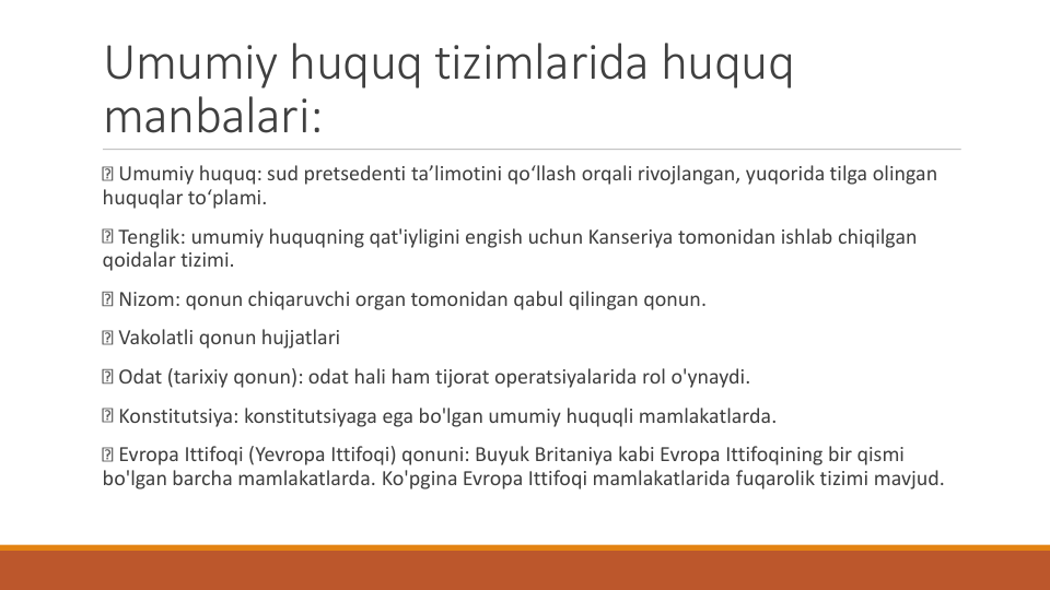 Umumiy huquq tizimlarida huquq
manbalari:
Umumiy huquq: sud pretsedenti ta’limotini qo‘llash orqali rivojlangan, yuqorida tilga olingan
huquqlar to‘plami.
Tenglik: umumiy huquqning qat'iyligini engish uchun Kanseriya tomonidan ishlab chiqilgan
qoidalar tizimi.
Nizom: qonun chiqaruvchi organ tomonidan qabul qilingan qonun.
Vakolatli qonun hujjatlari
Odat (tarixiy qonun): odat hali ham tijorat operatsiyalarida rol o'ynaydi.
Konstitutsiya: konstitutsiyaga ega bo'lgan umumiy huquqli mamlakatlarda.
Evropa Ittifoqi (Yevropa Ittifoqi) qonuni: Buyuk Britaniya kabi Evropa Ittifoqining bir qismi
bo'lgan barcha mamlakatlarda. Ko'pgina Evropa Ittifoqi mamlakatlarida fuqarolik tizimi mavjud.
