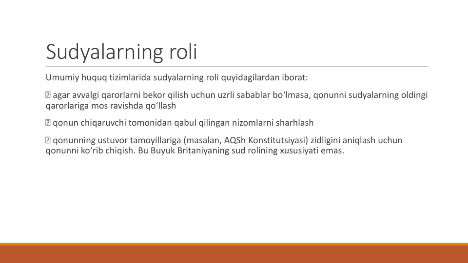 Sudyalarning roli
Umumiy huquq tizimlarida sudyalarning roli quyidagilardan iborat:
agar avvalgi qarorlarni bekor qilish uchun uzrli sabablar bo‘lmasa, qonunni sudyalarning oldingi
qarorlariga mos ravishda qo‘llash
qonun chiqaruvchi tomonidan qabul qilingan nizomlarni sharhlash
qonunning ustuvor tamoyillariga (masalan, AQSh Konstitutsiyasi) zidligini aniqlash uchun
qonunni ko‘rib chiqish. Bu Buyuk Britaniyaning sud rolining xususiyati emas.
