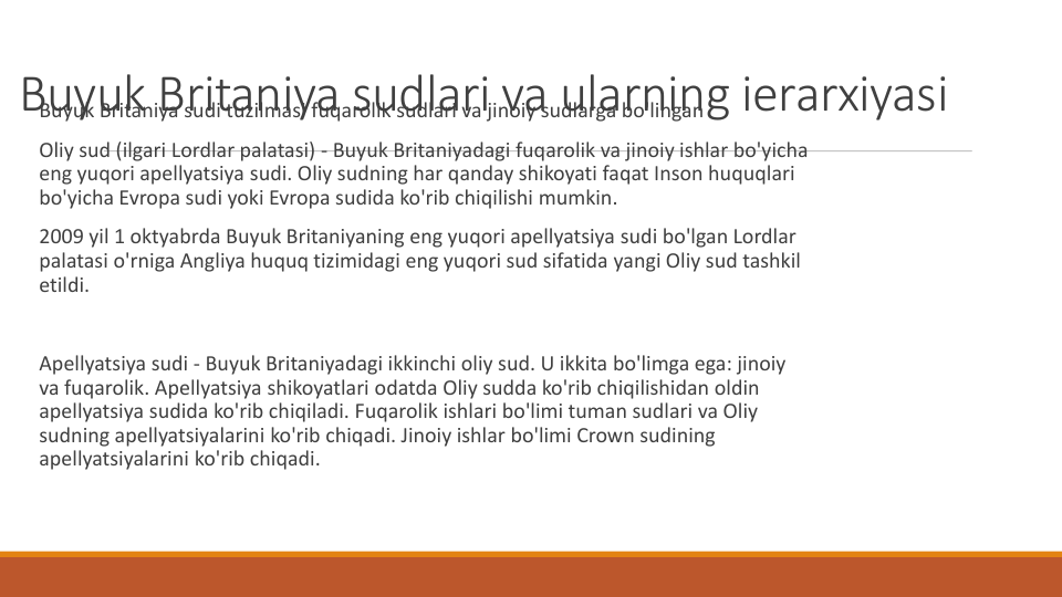 Buyuk Britaniya sudlari va ularning ierarxiyasi
Buyuk Britaniya sudi tuzilmasi fuqarolik sudlari va jinoiy sudlarga bo'lingan
Oliy sud (ilgari Lordlar palatasi) - Buyuk Britaniyadagi fuqarolik va jinoiy ishlar bo'yicha
eng yuqori apellyatsiya sudi. Oliy sudning har qanday shikoyati faqat Inson huquqlari
bo'yicha Evropa sudi yoki Evropa sudida ko'rib chiqilishi mumkin.
2009 yil 1 oktyabrda Buyuk Britaniyaning eng yuqori apellyatsiya sudi bo'lgan Lordlar
palatasi o'rniga Angliya huquq tizimidagi eng yuqori sud sifatida yangi Oliy sud tashkil
etildi.
Apellyatsiya sudi - Buyuk Britaniyadagi ikkinchi oliy sud. U ikkita bo'limga ega: jinoiy
va fuqarolik. Apellyatsiya shikoyatlari odatda Oliy sudda ko'rib chiqilishidan oldin
apellyatsiya sudida ko'rib chiqiladi. Fuqarolik ishlari bo'limi tuman sudlari va Oliy
sudning apellyatsiyalarini ko'rib chiqadi. Jinoiy ishlar bo'limi Crown sudining
apellyatsiyalarini ko'rib chiqadi.
