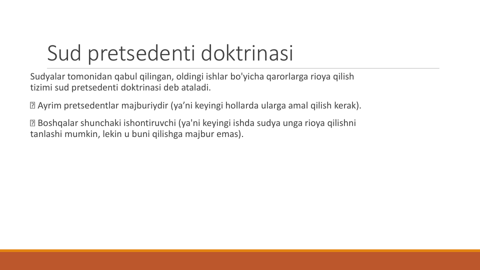 Sud pretsedenti doktrinasi
Sudyalar tomonidan qabul qilingan, oldingi ishlar bo'yicha qarorlarga rioya qilish
tizimi sud pretsedenti doktrinasi deb ataladi.
Ayrim pretsedentlar majburiydir (ya’ni keyingi hollarda ularga amal qilish kerak).
Boshqalar shunchaki ishontiruvchi (ya'ni keyingi ishda sudya unga rioya qilishni
tanlashi mumkin, lekin u buni qilishga majbur emas).
