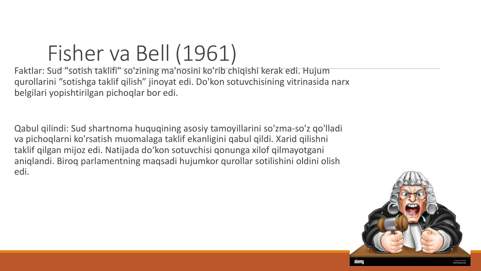 Fisher va Bell (1961) 
Faktlar: Sud "sotish taklifi" so'zining ma'nosini ko'rib chiqishi kerak edi. Hujum
qurollarini “sotishga taklif qilish” jinoyat edi. Do'kon sotuvchisining vitrinasida narx
belgilari yopishtirilgan pichoqlar bor edi.
Qabul qilindi: Sud shartnoma huquqining asosiy tamoyillarini so'zma-so'z qo'lladi
va pichoqlarni ko'rsatish muomalaga taklif ekanligini qabul qildi. Xarid qilishni
taklif qilgan mijoz edi. Natijada do‘kon sotuvchisi qonunga xilof qilmayotgani
aniqlandi. Biroq parlamentning maqsadi hujumkor qurollar sotilishini oldini olish
edi.
