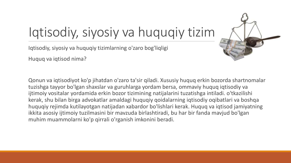 Iqtisodiy, siyosiy va huquqiy tizimlar
Iqtisodiy, siyosiy va huquqiy tizimlarning o'zaro bog'liqligi
Huquq va iqtisod nima?
Qonun va iqtisodiyot ko'p jihatdan o'zaro ta'sir qiladi. Xususiy huquq erkin bozorda shartnomalar
tuzishga tayyor bo'lgan shaxslar va guruhlarga yordam bersa, ommaviy huquq iqtisodiy va
ijtimoiy vositalar yordamida erkin bozor tizimining natijalarini tuzatishga intiladi. o'tkazilishi
kerak, shu bilan birga advokatlar amaldagi huquqiy qoidalarning iqtisodiy oqibatlari va boshqa
huquqiy rejimda kutilayotgan natijadan xabardor bo'lishlari kerak. Huquq va iqtisod jamiyatning
ikkita asosiy ijtimoiy tuzilmasini bir mavzuda birlashtiradi, bu har bir fanda mavjud bo'lgan
muhim muammolarni ko'p qirrali o'rganish imkonini beradi.
