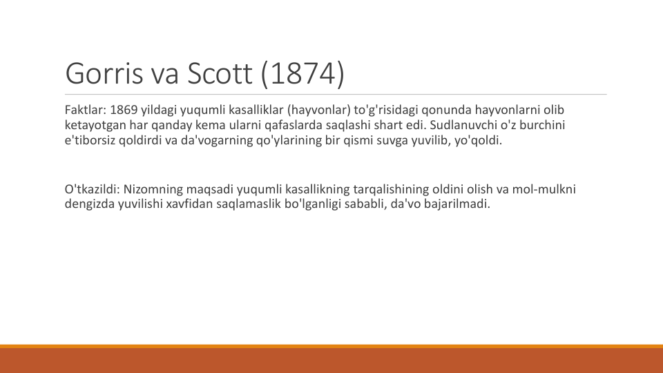 Gorris va Scott (1874) 
Faktlar: 1869 yildagi yuqumli kasalliklar (hayvonlar) to'g'risidagi qonunda hayvonlarni olib
ketayotgan har qanday kema ularni qafaslarda saqlashi shart edi. Sudlanuvchi o'z burchini
e'tiborsiz qoldirdi va da'vogarning qo'ylarining bir qismi suvga yuvilib, yo'qoldi.
O'tkazildi: Nizomning maqsadi yuqumli kasallikning tarqalishining oldini olish va mol-mulkni
dengizda yuvilishi xavfidan saqlamaslik bo'lganligi sababli, da'vo bajarilmadi.
