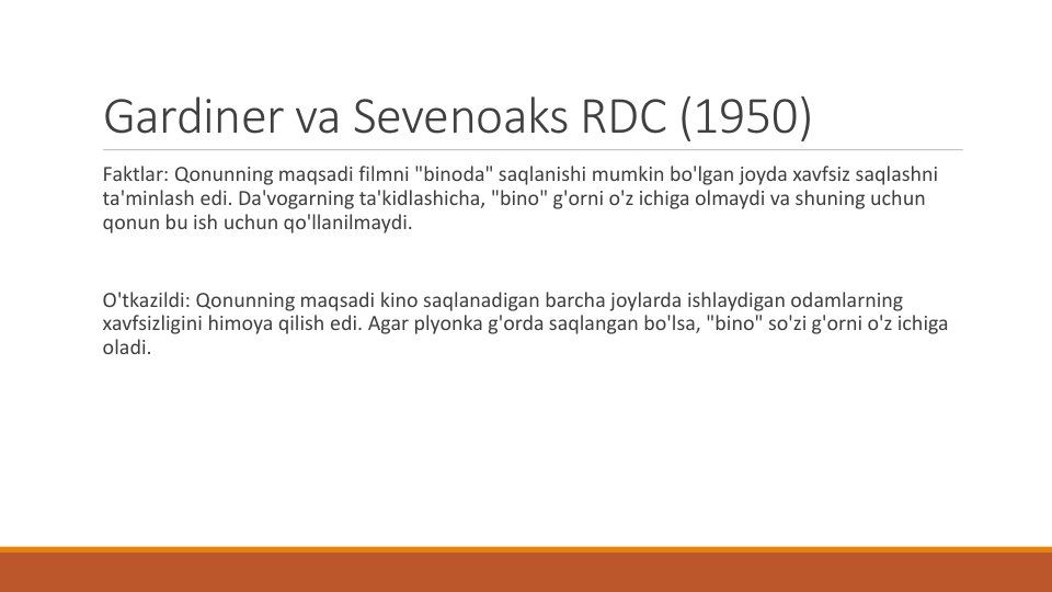 Gardiner va Sevenoaks RDC (1950) 
Faktlar: Qonunning maqsadi filmni "binoda" saqlanishi mumkin bo'lgan joyda xavfsiz saqlashni
ta'minlash edi. Da'vogarning ta'kidlashicha, "bino" g'orni o'z ichiga olmaydi va shuning uchun
qonun bu ish uchun qo'llanilmaydi.
O'tkazildi: Qonunning maqsadi kino saqlanadigan barcha joylarda ishlaydigan odamlarning
xavfsizligini himoya qilish edi. Agar plyonka g'orda saqlangan bo'lsa, "bino" so'zi g'orni o'z ichiga
oladi.
