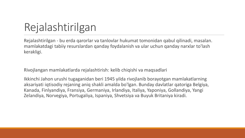 Rejalashtirilgan
Rejalashtirilgan - bu erda qarorlar va tanlovlar hukumat tomonidan qabul qilinadi, masalan. 
mamlakatdagi tabiiy resurslardan qanday foydalanish va ular uchun qanday narxlar to'lash
kerakligi.
Rivojlangan mamlakatlarda rejalashtirish: kelib chiqishi va maqsadlari
Ikkinchi Jahon urushi tugaganidan beri 1945 yilda rivojlanib borayotgan mamlakatlarning
aksariyati iqtisodiy rejaning aniq shakli amalda bo'lgan. Bunday davlatlar qatoriga Belgiya, 
Kanada, Finlyandiya, Fransiya, Germaniya, Irlandiya, Italiya, Yaponiya, Gollandiya, Yangi
Zelandiya, Norvegiya, Portugaliya, Ispaniya, Shvetsiya va Buyuk Britaniya kiradi.

