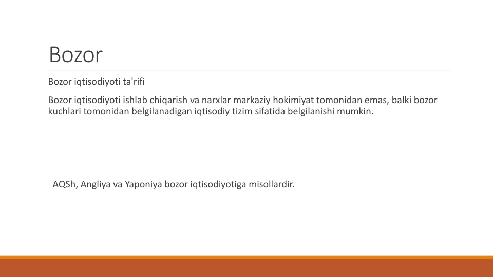 Bozor
Bozor iqtisodiyoti ta'rifi
Bozor iqtisodiyoti ishlab chiqarish va narxlar markaziy hokimiyat tomonidan emas, balki bozor
kuchlari tomonidan belgilanadigan iqtisodiy tizim sifatida belgilanishi mumkin.
AQSh, Angliya va Yaponiya bozor iqtisodiyotiga misollardir.
