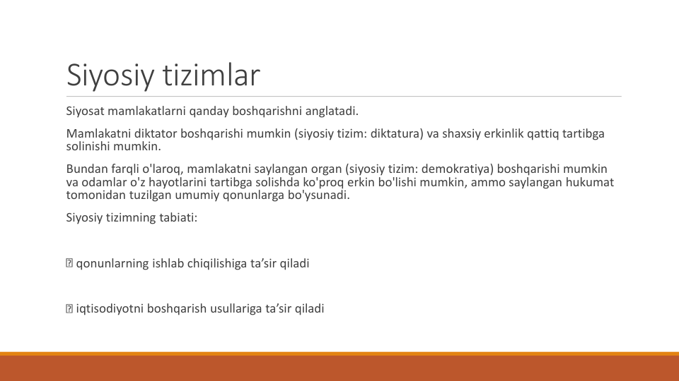 Siyosiy tizimlar
Siyosat mamlakatlarni qanday boshqarishni anglatadi.
Mamlakatni diktator boshqarishi mumkin (siyosiy tizim: diktatura) va shaxsiy erkinlik qattiq tartibga
solinishi mumkin.
Bundan farqli o'laroq, mamlakatni saylangan organ (siyosiy tizim: demokratiya) boshqarishi mumkin
va odamlar o'z hayotlarini tartibga solishda ko'proq erkin bo'lishi mumkin, ammo saylangan hukumat
tomonidan tuzilgan umumiy qonunlarga bo'ysunadi.
Siyosiy tizimning tabiati:
qonunlarning ishlab chiqilishiga ta’sir qiladi
iqtisodiyotni boshqarish usullariga ta’sir qiladi
