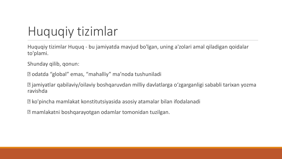 Huquqiy tizimlar
Huquqiy tizimlar Huquq - bu jamiyatda mavjud bo'lgan, uning a'zolari amal qiladigan qoidalar
to'plami.
Shunday qilib, qonun:
odatda “global” emas, “mahalliy” ma’noda tushuniladi
jamiyatlar qabilaviy/oilaviy boshqaruvdan milliy davlatlarga o‘zgarganligi sababli tarixan yozma
ravishda
ko'pincha mamlakat konstitutsiyasida asosiy atamalar bilan ifodalanadi
mamlakatni boshqarayotgan odamlar tomonidan tuzilgan.
