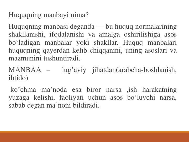 Huquqning manbayi nima?
Huquqning manbasi deganda — bu huquq normalarining
shakllanishi, ifodalanishi va amalga oshirilishiga asos
bo‘ladigan manbalar yoki shakllar. Huquq manbalari
huquqning qayerdan kelib chiqqanini, uning asoslari va
mazmunini tushuntiradi.
MANBAA –
lug’aviy jihatdan(arabcha-boshlanish,
ibtido)
ko’chma ma’noda esa biror narsa ,ish harakatning
yuzaga kelishi, faoliyati uchun asos bo’luvchi narsa,
sabab degan ma’noni bildiradi.
