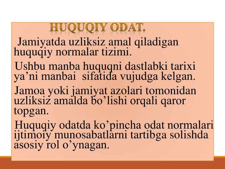 Jamiyatda uzliksiz amal qiladigan 
huquqiy normalar tizimi.
Ushbu manba huquqni dastlabki tarixi 
ya’ni manbai  sifatida vujudga kelgan.
Jamoa yoki jamiyat azolari tomonidan 
uzliksiz amalda bo’lishi orqali qaror 
topgan.
Huquqiy odatda ko’pincha odat normalari 
ijtimoiy munosabatlarni tartibga solishda 
asosiy rol o’ynagan. 
