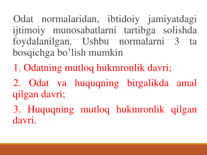 Odat normalaridan, ibtidoiy jamiyatdagi
ijtimoiy munosabatlarni tartibga solishda
foydalanilgan.
Ushbu
normalarni
3
ta
bosqichga bo’lish mumkin
1. Odatning mutloq hukmronlik davri;
2. Odat va huquqning birgalikda amal
qilgan davri;
3. Huquqning mutloq hukmronlik qilgan
davri.
