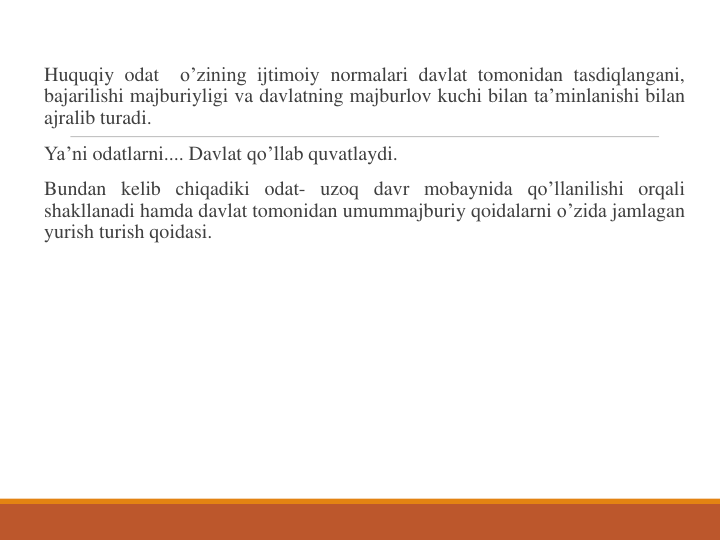 Huquqiy odat
o’zining ijtimoiy normalari davlat tomonidan tasdiqlangani,
bajarilishi majburiyligi va davlatning majburlov kuchi bilan ta’minlanishi bilan
ajralib turadi.
Ya’ni odatlarni.... Davlat qo’llab quvatlaydi.
Bundan kelib chiqadiki odat- uzoq davr mobaynida qo’llanilishi orqali
shakllanadi hamda davlat tomonidan umummajburiy qoidalarni o’zida jamlagan
yurish turish qoidasi.
