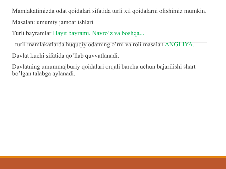 Mamlakatimizda odat qoidalari sifatida turli xil qoidalarni olishimiz mumkin.
Masalan: umumiy jamoat ishlari 
Turli bayramlar Hayit bayrami, Navro’z va boshqa....
turli mamlakatlarda huquqiy odatning o’rni va roli masalan ANGLIYA..
Davlat kuchi sifatida qo’llab quvvatlanadi.
Davlatning umummajburiy qoidalari orqali barcha uchun bajarilishi shart 
bo’lgan talabga aylanadi.
