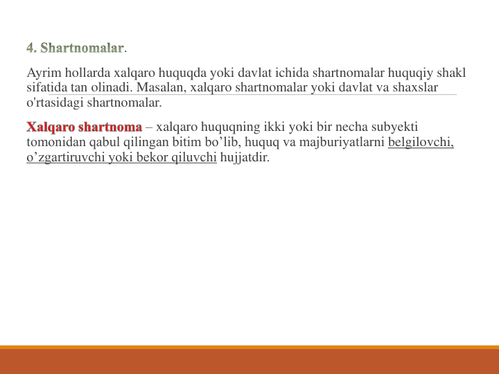.
Ayrim hollarda xalqaro huquqda yoki davlat ichida shartnomalar huquqiy shakl 
sifatida tan olinadi. Masalan, xalqaro shartnomalar yoki davlat va shaxslar 
o'rtasidagi shartnomalar.
– xalqaro huquqning ikki yoki bir necha subyekti  
tomonidan qabul qilingan bitim bo’lib, huquq va majburiyatlarni belgilovchi, 
o’zgartiruvchi yoki bekor qiluvchi hujjatdir. 

