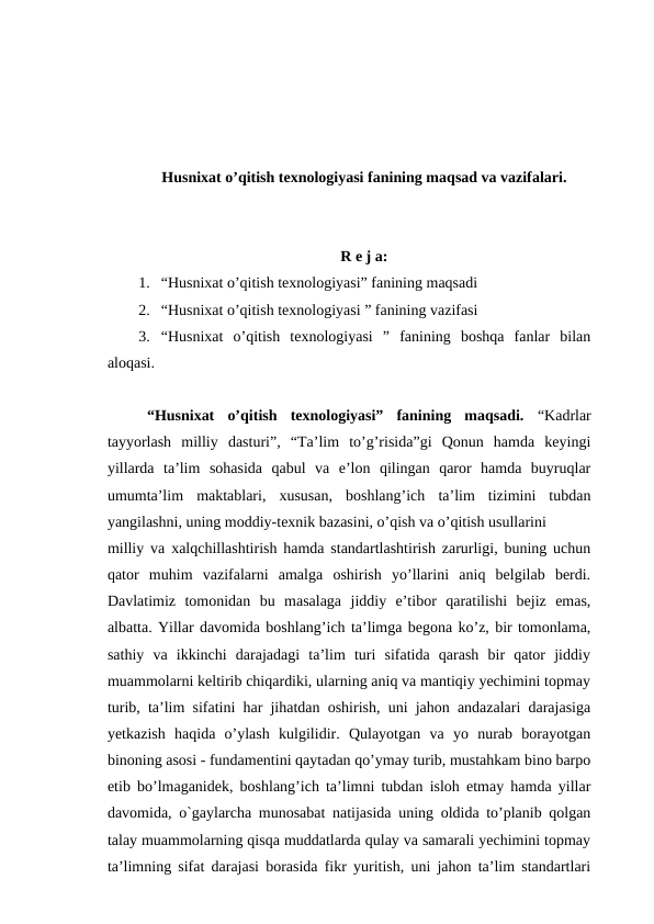 Husniхаt o’qitish texnologiyasi fanining mаqsаd vа vаzifаlаri.
R e j a:
1. “Husniхаt o’qitish texnologiyasi” fanining maqsadi
2. “Husniхаt o’qitish texnologiyasi ” fanining vazifasi
3. “Husniхаt  o’qitish  texnologiyasi  ”  fanining  boshqa  fanlar  bilan
aloqasi.
“Husniхаt  o’qitish  texnologiyasi”  fanining  maqsadi.  “Kadrlar
tayyorlash  milliy  dasturi”,  “Ta’lim  to’g’risida”gi  Qonun  hamda  keyingi
yillarda  ta’lim  sohasida  qabul  va  e’lon  qilingan  qaror  hamda  buyruqlar
umumta’lim  maktablari,  xususan,  boshlang’ich  ta’lim  tizimini  tubdan
yangilashni, uning moddiy-texnik bazasini, o’qish va o’qitish usullarini 
milliy va xalqchillashtirish hamda standartlashtirish zarurligi, buning uchun
qator  muhim  vazifalarni  amalga  oshirish  yo’llarini  aniq  belgilab  berdi.
Davlatimiz  tomonidan  bu  masalaga  jiddiy  e’tibor  qaratilishi  bejiz  emas,
albatta. Yillar davomida boshlang’ich ta’limga begona ko’z, bir tomonlama,
sathiy  va  ikkinchi  darajadagi  ta’lim  turi  sifatida  qarash  bir  qator  jiddiy
muammolarni keltirib chiqardiki, ularning aniq va mantiqiy yechimini topmay
turib, ta’lim sifatini har jihatdan oshirish, uni jahon andazalari darajasiga
yetkazish  haqida  o’ylash  kulgilidir.  Qulayotgan  va  yo  nurab  borayotgan
binoning asosi - fundamentini qaytadan qo’ymay turib, mustahkam bino barpo
etib bo’lmaganidek, boshlang’ich ta’limni tubdan isloh etmay hamda yillar
davomida, o`gaylarcha munosabat natijasida uning oldida to’planib qolgan
talay muammolarning qisqa muddatlarda qulay va samarali yechimini topmay
ta’limning sifat darajasi borasida fikr yuritish, uni jahon ta’lim standartlari
