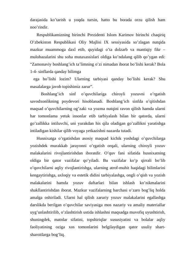 darajasida  ko’tarish  u  yoqda  tursin,  hatto  bu  borada  orzu  qilish  ham
noo’rindir.
Respublikamizning birinchi Prezidenti Islom Karimov birinchi chaqiriq
O’zbekiston  Respublikasi  Oliy  Majlisi  IX  sessiyasida  so’zlagan  nutqida
mazkur  muammoga  daxl  etib,  quyidagi  o’ta  dolzarb  va  mantiqiy  fikr  –
mulohazalarini shu soha mutaxassislari oldiga ko’ndalang qilib qo’ygan edi:
“Zamonaviy boshlang’ich ta’limning o’zi nimadan iborat bo’lishi kerak? Bola
1-4- sinflarda qanday bilimga
 ega  bo’lishi  lozim?  Ularning  tarbiyasi  qanday  bo’lishi  kerak?  Shu
masalalarga javob topishimiz zarur”.
Boshlang’ich  sinf  o’quvchilariga  chiroyli  yozuvni  o’rgatish
savodxonlikning  poydevori  hisoblanadi.  Boshlang’ich  sinfda  o’qitishdan
maqsad o’quvchilarning og’zaki va yozma nutqini ravon qilish hamda ularni
har  tomonlama  yetuk  insonlar  etib  tarbiyalash  bilan  bir  qatorda,  ularni
go’zallikka intiluvchi, uni yurakdan his qila oladigan go’zallikni yaratishga
intiladigan kishilar qilib voyaga yetkazishni nazarda tutadi.
Husnixatga o’rgatishdan asosiy maqsad kichik yoshdagi o’quvchilarga
yozishdek  murakkab  jarayonni  o’rgatish  orqali,  ularning  chiroyli  yozuv
malakalarini  rivojlantirishdan  iboratdir.  O’quv  fani  sifatida  husnixatning
oldiga  bir  qator  vazifalar  qo’yiladi.  Bu  vazifalar  ko’p  qirrali  bo’lib
o’quvchilarni aqliy rivojlantirishga, ularning atrof-muhit haqidagi bilimlarini
kengaytirishga, axloqiy va estetik didini tarbiyalashga, ongli o’qish va yozish
malakalarini  hamda  yozuv  daftarlari  bilan  ishlash  ko’nikmalarini
shakllantirishdan iborat. Mazkur vazifalarning barchasi o’zaro bog’liq holda
amalga oshiriladi. Ularni hal qilish zaruriy yozuv malakalarini egallashga
darslikda berilgan o’quvchilar saviyasiga mos nazariy va amaliy materiallar
uyg’unlashtirilib, o’zlashtirish ustida ishlashni maqsadga muvofiq uyushtirish,
shuningdek,  matnlar  sifatini,  topshiriqlar  xususiyatini  va  bolalar  aqliy
faoliyatining  oziga  xos  tomonlarini  belgilaydigan  qator  usuliy  shart-
sharoitlarga bog’liq.
