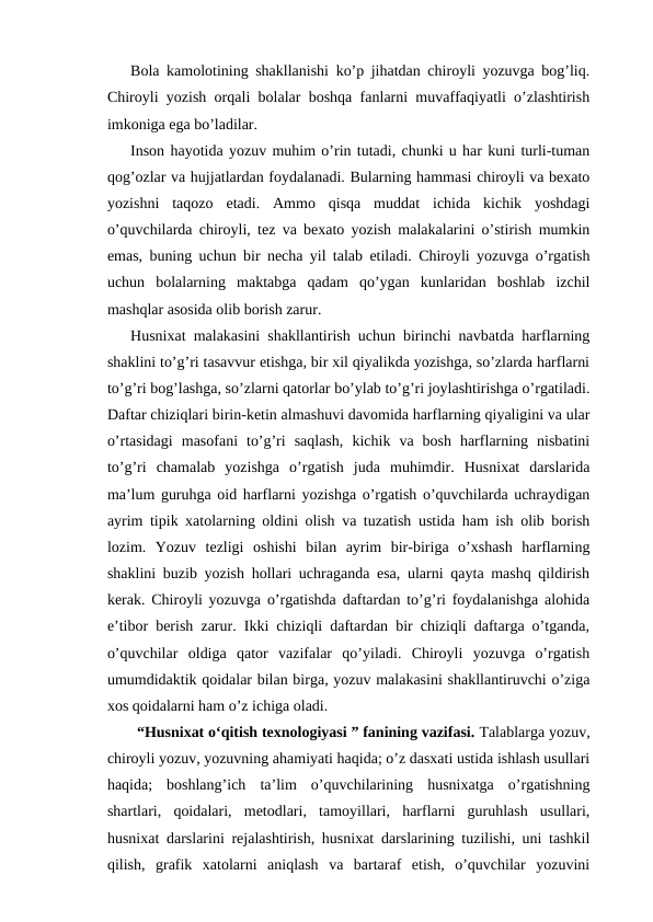 Bola kamolotining shakllanishi ko’p jihatdan chiroyli yozuvga bog’liq.
Chiroyli yozish orqali bolalar boshqa fanlarni muvaffaqiyatli o’zlashtirish
imkoniga ega bo’ladilar.
Inson hayotida yozuv muhim o’rin tutadi, chunki u har kuni turli-tuman
qog’ozlar va hujjatlardan foydalanadi. Bularning hammasi chiroyli va bexato
yozishni  taqozo  etadi.  Ammo  qisqa  muddat  ichida  kichik  yoshdagi
o’quvchilarda chiroyli, tez va bexato yozish malakalarini o’stirish mumkin
emas, buning uchun bir necha yil talab etiladi. Chiroyli yozuvga o’rgatish
uchun  bolalarning  maktabga  qadam  qo’ygan  kunlaridan  boshlab  izchil
mashqlar asosida olib borish zarur.
Husnixat malakasini shakllantirish uchun birinchi navbatda harflarning
shaklini to’g’ri tasavvur etishga, bir xil qiyalikda yozishga, so’zlarda harflarni
to’g’ri bog’lashga, so’zlarni qatorlar bo’ylab to’g’ri joylashtirishga o’rgatiladi.
Daftar chiziqlari birin-ketin almashuvi davomida harflarning qiyaligini va ular
o’rtasidagi  masofani  to’g’ri  saqlash,  kichik  va  bosh  harflarning  nisbatini
to’g’ri  chamalab  yozishga  o’rgatish  juda  muhimdir.  Husnixat  darslarida
ma’lum guruhga oid harflarni yozishga o’rgatish o’quvchilarda uchraydigan
ayrim tipik xatolarning oldini olish va tuzatish ustida ham ish olib borish
lozim.  Yozuv  tezligi  oshishi  bilan  ayrim  bir-biriga  o’xshash  harflarning
shaklini buzib yozish hollari uchraganda esa, ularni qayta mashq qildirish
kerak. Chiroyli yozuvga o’rgatishda daftardan to’g’ri foydalanishga alohida
e’tibor berish zarur. Ikki chiziqli daftardan bir chiziqli daftarga o’tganda,
o’quvchilar  oldiga  qator  vazifalar  qo’yiladi.  Chiroyli  yozuvga  o’rgatish
umumdidaktik qoidalar bilan birga, yozuv malakasini shakllantiruvchi o’ziga
xos qoidalarni ham o’z ichiga oladi.
“Husniхаt o‘qitish texnologiyasi ” fanining vazifasi. Talablarga yozuv,
chiroyli yozuv, yozuvning ahamiyati haqida; o’z dasxati ustida ishlash usullari
haqida;  boshlang’ich  ta’lim  o’quvchilarining  husnixatga  o’rgatishning
shartlari,  qoidalari,  metodlari,  tamoyillari,  harflarni  guruhlash  usullari,
husnixat darslarini rejalashtirish, husnixat darslarining tuzilishi, uni tashkil
qilish,  grafik  xatolarni  aniqlash  va  bartaraf  etish,  o’quvchilar  yozuvini
