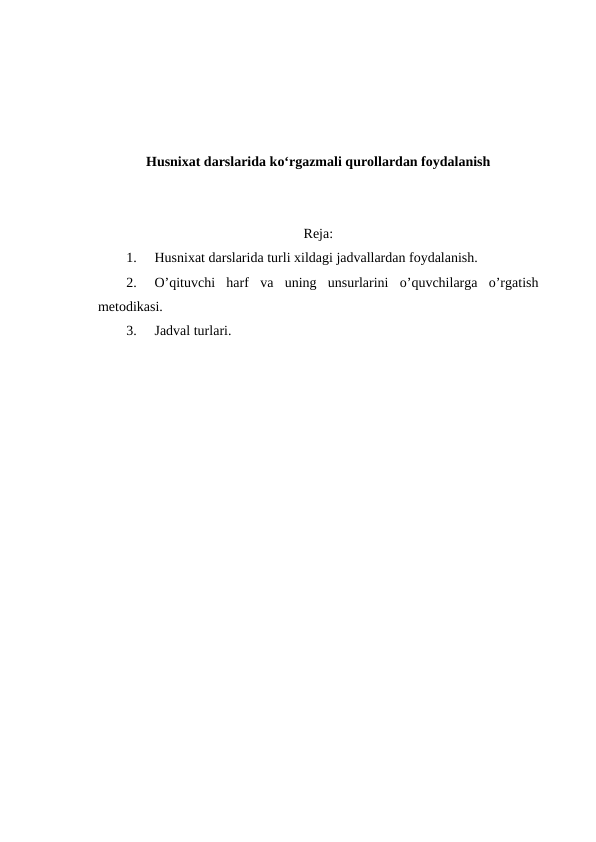 Husnixat darslarida ko‘rgazmali qurollardan foydalanish
Reja:
1.
Husnixat darslarida turli xildagi jadvallardan foydalanish.
2.
O’qituvchi  harf  va  uning  unsurlarini  o’quvchilarga  o’rgatish
metodikasi.
3.
Jadval turlari.
