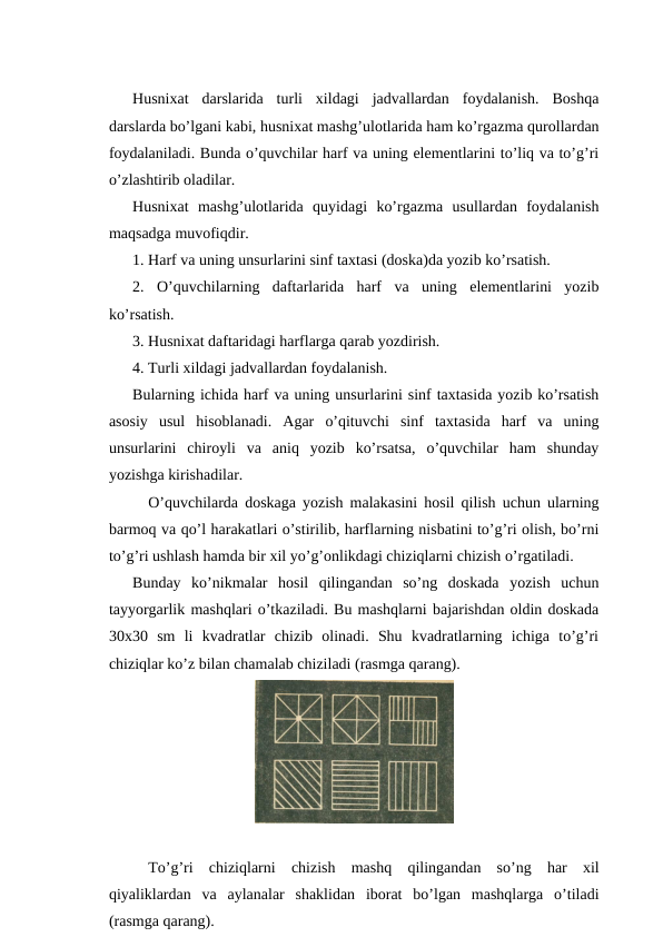 Husnixat  darslarida  turli  xildagi  jadvallardan  foydalanish.  Boshqa
darslarda bo’lgani kabi, husnixat mashg’ulotlarida ham ko’rgazma qurollardan
foydalaniladi. Bunda o’quvchilar harf va uning elementlarini to’liq va to’g’ri
o’zlashtirib oladilar.
Husnixat  mashg’ulotlarida  quyidagi  ko’rgazma  usullardan  foydalanish
maqsadga muvofiqdir.
1. Harf va uning unsurlarini sinf taxtasi (doska)da yozib ko’rsatish.
2.  O’quvchilarning  daftarlarida  harf  va  uning  elementlarini  yozib
ko’rsatish.
3. Husnixat daftaridagi harflarga qarab yozdirish.
4. Turli xildagi jadvallardan foydalanish.
Bularning ichida harf va uning unsurlarini sinf taxtasida yozib ko’rsatish
asosiy  usul  hisoblanadi.  Agar  o’qituvchi  sinf  taxtasida  harf  va  uning
unsurlarini  chiroyli  va  aniq  yozib  ko’rsatsa,  o’quvchilar  ham  shunday
yozishga kirishadilar.
O’quvchilarda doskaga yozish malakasini hosil qilish uchun ularning
barmoq va qo’l harakatlari o’stirilib, harflarning nisbatini to’g’ri olish, bo’rni
to’g’ri ushlash hamda bir xil yo’g’onlikdagi chiziqlarni chizish o’rgatiladi.
Bunday  ko’nikmalar  hosil  qilingandan  so’ng  doskada  yozish  uchun
tayyorgarlik mashqlari o’tkaziladi. Bu mashqlarni bajarishdan oldin doskada
30x30  sm  li  kvadratlar  chizib  olinadi.  Shu  kvadratlarning  ichiga  to’g’ri
chiziqlar ko’z bilan chamalab chiziladi (rasmga qarang).
To’g’ri chiziqlarni chizish mashq qilingandan so’ng har xil
qiyaliklardan va aylanalar shaklidan iborat bo’lgan mashqlarga o’tiladi
(rasmga qarang).

