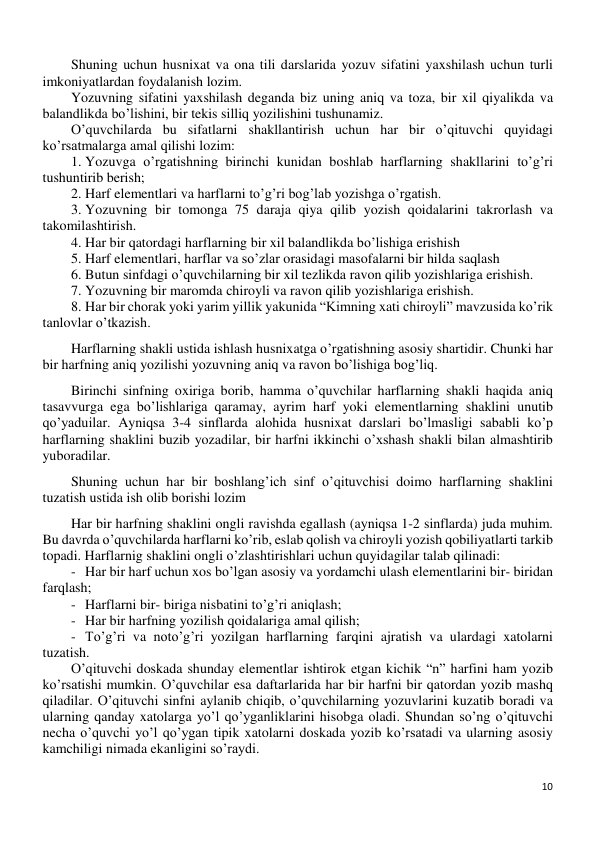 10 
 
Shuning uchun husnixat va ona tili darslarida yozuv sifatini yaxshilash uchun turli 
imkoniyatlardan foydalanish lozim. 
Yozuvning sifatini yaxshilash deganda biz uning aniq va toza, bir xil qiyalikda va 
balandlikda bo’lishini, bir tekis silliq yozilishini tushunamiz. 
O’quvchilarda bu sifatlarni shakllantirish uchun har bir o’qituvchi quyidagi 
ko’rsatmalarga amal qilishi lozim: 
1. Yozuvga o’rgatishning birinchi kunidan boshlab harflarning shakllarini to’g’ri 
tushuntirib berish; 
2. Harf elementlari va harflarni to’g’ri bog’lab yozishga o’rgatish. 
3. Yozuvning bir tomonga 75 daraja qiya qilib yozish qoidalarini takrorlash va 
takomilashtirish. 
4. Har bir qatordagi harflarning bir xil balandlikda bo’lishiga erishish 
5. Harf elementlari, harflar va so’zlar orasidagi masofalarni bir hilda saqlash 
6. Butun sinfdagi o’quvchilarning bir xil tezlikda ravon qilib yozishlariga erishish. 
7. Yozuvning bir maromda chiroyli va ravon qilib yozishlariga erishish. 
8. Har bir chorak yoki yarim yillik yakunida “Kimning xati chiroyli” mavzusida ko’rik 
tanlovlar o’tkazish. 
Harflarning shakli ustida ishlash husnixatga o’rgatishning asosiy shartidir. Chunki har 
bir harfning aniq yozilishi yozuvning aniq va ravon bo’lishiga bog’liq. 
Birinchi sinfning oxiriga borib, hamma o’quvchilar harflarning shakli haqida aniq 
tasavvurga ega bo’lishlariga qaramay, ayrim harf yoki elementlarning shaklini unutib 
qo’yaduilar. Ayniqsa 3-4 sinflarda alohida husnixat darslari bo’lmasligi sababli ko’p 
harflarning shaklini buzib yozadilar, bir harfni ikkinchi o’xshash shakli bilan almashtirib 
yuboradilar. 
Shuning uchun har bir boshlang’ich sinf o’qituvchisi doimo harflarning shaklini 
tuzatish ustida ish olib borishi lozim 
Har bir harfning shaklini ongli ravishda egallash (ayniqsa 1-2 sinflarda) juda muhim. 
Bu davrda o’quvchilarda harflarni ko’rib, eslab qolish va chiroyli yozish qobiliyatlarti tarkib 
topadi. Harflarnig shaklini ongli o’zlashtirishlari uchun quyidagilar talab qilinadi: 
- Har bir harf uchun xos bo’lgan asosiy va yordamchi ulash elementlarini bir- biridan 
farqlash; 
- Harflarni bir- biriga nisbatini to’g’ri aniqlash; 
- Har bir harfning yozilish qoidalariga amal qilish; 
- To’g’ri va noto’g’ri yozilgan harflarning farqini ajratish va ulardagi xatolarni 
tuzatish. 
O’qituvchi doskada shunday elementlar ishtirok etgan kichik “n” harfini ham yozib 
ko’rsatishi mumkin. O’quvchilar esa daftarlarida har bir harfni bir qatordan yozib mashq 
qiladilar. O’qituvchi sinfni aylanib chiqib, o’quvchilarning yozuvlarini kuzatib boradi va 
ularning qanday xatolarga yo’l qo’yganliklarini hisobga oladi. Shundan so’ng o’qituvchi 
necha o’quvchi yo’l qo’ygan tipik xatolarni doskada yozib ko’rsatadi va ularning asosiy 
kamchiligi nimada ekanligini so’raydi. 
