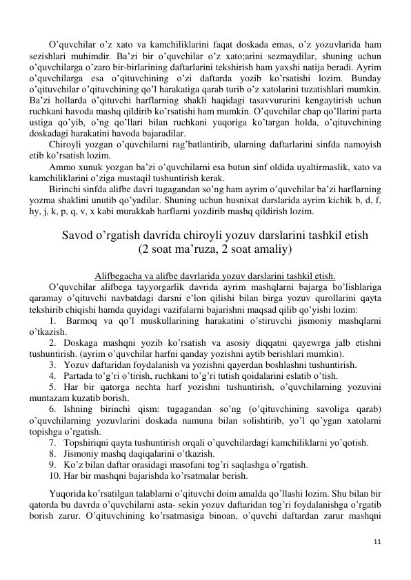 11 
 
O’quvchilar o’z xato va kamchiliklarini faqat doskada emas, o’z yozuvlarida ham 
sezishlari muhimdir. Ba’zi bir o’quvchilar o’z xato;arini sezmaydilar, shuning uchun 
o’quvchilarga o’zaro bir-birlarining daftarlarini tekshirish ham yaxshi natija beradi. Ayrim 
o’quvchilarga esa o’qituvchining o’zi daftarda yozib ko’rsatishi lozim. Bunday 
o’qituvchilar o’qituvchining qo’l harakatiga qarab turib o’z xatolarini tuzatishlari mumkin. 
Ba’zi hollarda o’qituvchi harflarning shakli haqidagi tasavvururini kengaytirish uchun 
ruchkani havoda mashq qildirib ko’rsatishi ham mumkin. O’quvchilar chap qo’llarini parta 
ustiga qo’yib, o’ng qo’llari bilan ruchkani yuqoriga ko’targan holda, o’qituvchining 
doskadagi harakatini havoda bajaradilar. 
Chiroyli yozgan o’quvchilarni rag’batlantirib, ularning daftarlarini sinfda namoyish 
etib ko’rsatish lozim. 
Ammo xunuk yozgan ba’zi o’quvchilarni esa butun sinf oldida uyaltirmaslik, xato va 
kamchiliklarini o’ziga mustaqil tushuntirish kerak. 
Birinchi sinfda alifbe davri tugagandan so’ng ham ayrim o’quvchilar ba’zi harflarning 
yozma shaklini unutib qo’yadilar. Shuning uchun husnixat darslarida ayrim kichik b, d, f, 
hy, j, k, p, q, v, x kabi murakkab harflarni yozdirib mashq qildirish lozim. 
 
Savod o’rgatish davrida chiroyli yozuv darslarini tashkil etish 
(2 soat ma’ruza, 2 soat amaliy) 
 
Alifbegacha va alifbe davrlarida yozuv darslarini tashkil etish. 
O’quvchilar alifbega tayyorgarlik davrida ayrim mashqlarni bajarga bo’lishlariga 
qaramay o’qituvchi navbatdagi darsni e’lon qilishi bilan birga yozuv qurollarini qayta 
tekshirib chiqishi hamda quyidagi vazifalarni bajarishni maqsad qilib qo’yishi lozim: 
1.  Barmoq va qo’l muskullarining harakatini o’stiruvchi jismoniy mashqlarni 
o’tkazish. 
2. Doskaga mashqni yozib ko’rsatish va asosiy diqqatni qayewrga jalb etishni 
tushuntirish. (ayrim o’quvchilar harfni qanday yozishni aytib berishlari mumkin). 
3. Yozuv daftaridan foydalanish va yozishni qayerdan boshlashni tushuntirish. 
4. Partada to’g’ri o’tirish, ruchkani to’g’ri tutish qoidalarini eslatib o’tish. 
5. Har bir qatorga nechta harf yozishni tushuntirish, o’quvchilarning yozuvini 
muntazam kuzatib borish. 
6. Ishning birinchi qism: tugagandan so’ng (o’qituvchining savoliga qarab) 
o’quvchilarning yozuvlarini doskada namuna bilan solishtirib, yo’l qo’ygan xatolarni 
topishga o’rgatish. 
7. Topshiriqni qayta tushuntirish orqali o’quvchilardagi kamchiliklarni yo’qotish. 
8. Jismoniy mashq daqiqalarini o’tkazish. 
9. Ko’z bilan daftar orasidagi masofani tog’ri saqlashga o’rgatish. 
10. Har bir mashqni bajarishda ko’rsatmalar berish. 
Yuqorida ko’rsatilgan talablarni o’qituvchi doim amalda qo’llashi lozim. Shu bilan bir 
qatorda bu davrda o’quvchilarni asta- sekin yozuv daftaridan tog’ri foydalanishga o’rgatib 
borish zarur. O’qituvchining ko’rsatmasiga binoan, o’quvchi daftardan zarur mashqni 
