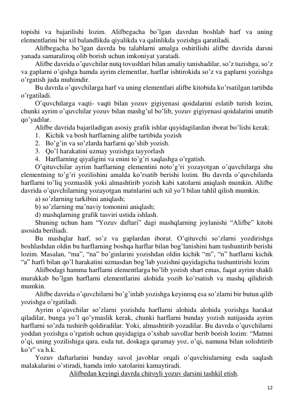 12 
 
topishi va bajarilishi lozim. Alifbegacha bo’lgan davrdan boshlab harf va uning 
elementlarini bir xil balandlikda qiyalikda va qalinlikda yozishga qaratiladi. 
Alifbegacha bo’lgan davrda bu talablarni amalga oshirilishi alifbe davrida darsni 
yanada samaraliroq olib borish uchun imkoniyat yaratadi. 
Alifbe davrida o’quvchilar nutq tovushlari bilan amaliy tanishadilar, so’z tuzishga, so’z 
va gaplarni o’qishga hamda ayrim elementlar, harflar ishtirokida so’z va gaplarni yozishga 
o’rgatish juda muhimdir. 
Bu davrda o’quvchilarga harf va uning elementlari alifbe kitobida ko’rsatilgan tartibda 
o’rgatiladi. 
O’quvchilarga vaqti- vaqti bilan yozuv gigiyenasi qoidalarini eslatib turish lozim, 
chunki ayrim o’quvchilar yozuv bilan mashg’ul bo’lib, yozuv gigiyenasi qoidalarini unutib 
qo’yadilar. 
Alifbe davrida bajariladigan asosiy grafik ishlar quyidagilardan iborat bo’lishi kerak: 
1. Kichik va bosh harflarning alifbe tartibida yozish 
2. Bo’g’in va so’zlarda harfarni qo’shib yozish. 
3. Qo’l harakatini uzmay yozishga tayyorlash 
4. Harflarning qiyaligini va enini to’g’ri saqlashga o’rgatish. 
O’qituvchilar ayrim harflarning elementini noto’g’ri yozayotgan o’quvchilarga shu 
elementning to’g’ri yozilishini amalda ko’rsatib berishi lozim. Bu davrda o’quvchilarda 
harflarni to’liq yozmaslik yoki almashtirib yozish kabi xatolarni aniqlash mumkin. Alifbe 
davrida o’quvchilarning yozayotgan matnlarini uch xil yo’l bilan tahlil qilish mumkin. 
a) so’zlarning tarkibini aniqlash; 
b) so’zlarning ma’naviy tomonini aniqlash; 
d) mashqlarning grafik tasviri ustida ishlash. 
Shuning uchun ham “Yozuv daftari” dagi mashqlarning joylanishi “Alifbe” kitobi 
asosida beriliadi. 
Bu mashqlar harf, so’z va gaplardan iborat. O’qituvchi so’zlarni yozdirishga 
boshlashdan oldin bu harflarning boshqa harflar bilan bog’lanishini ham tushuntirib berishi 
lozim. Masalan, “ma”, “na” bo’ginlarini yozishdan oldin kichik “m”, “n” harflarni kichik 
“a” harfi bilan qo’l harakatini uzmasdan bog’lab yozishni quyidagicha tushuntirishi lozim 
Alifbodagi hamma harflarni elementlarga bo’lib yozish shart emas, faqat ayrim shakli 
murakkab bo’lgan harflarni elementlarini alohida yozib ko’rsatish va mashq qilidirish 
mumkin. 
Alifbe davrida o’quvchilarni bo’g’inlab yozishga keyinroq esa so’zlarni bir butun qilib 
yozishga o’rgatiladi. 
Ayrim o’quvchilar so’zlarni yozishda harflarni alohida alohida yozishga harakat 
qiladilar, bunga yo’l qo’ymaslik kerak, chunki harflarni bunday yozish natijasida ayrim 
harflarni so’zda tushirib qoldiradilar. Yoki, almashtirib yozadilar. Bu davrda o’quvchilarni 
yoddan yozishga o’rgatish uchun quyidagiga o’xshab savollar berib borish lozim: “Matnni 
o’qi, uning yozilishiga qara, esda tut, doskaga qaramay yoz, o’qi, namuna bilan solishtirib 
ko’r” va h.k. 
Yozuv daftarlarini bunday savol javoblar orqali o’quvchiularning esda saqlash 
malakalarini o’stiradi, hamda imlo xatolarini kamaytiradi. 
Alifbedan keyingi davrda chiroyli yozuv darsini tashkil etish. 
