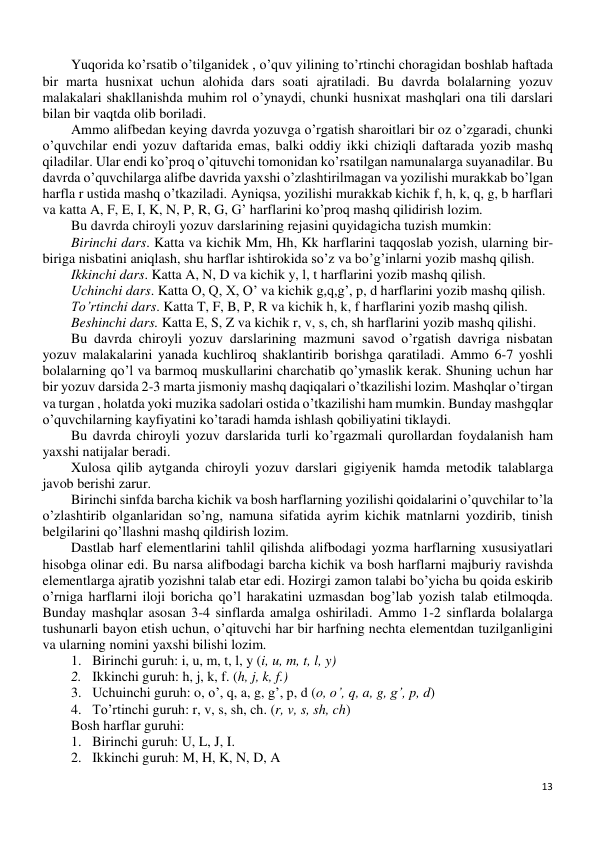 13 
 
Yuqorida ko’rsatib o’tilganidek , o’quv yilining to’rtinchi choragidan boshlab haftada 
bir marta husnixat uchun alohida dars soati ajratiladi. Bu davrda bolalarning yozuv 
malakalari shakllanishda muhim rol o’ynaydi, chunki husnixat mashqlari ona tili darslari 
bilan bir vaqtda olib boriladi. 
Ammo alifbedan keying davrda yozuvga o’rgatish sharoitlari bir oz o’zgaradi, chunki 
o’quvchilar endi yozuv daftarida emas, balki oddiy ikki chiziqli daftarada yozib mashq 
qiladilar. Ular endi ko’proq o’qituvchi tomonidan ko’rsatilgan namunalarga suyanadilar. Bu 
davrda o’quvchilarga alifbe davrida yaxshi o’zlashtirilmagan va yozilishi murakkab bo’lgan 
harfla r ustida mashq o’tkaziladi. Ayniqsa, yozilishi murakkab kichik f, h, k, q, g, b harflari 
va katta A, F, E, I, K, N, P, R, G, G’ harflarini ko’proq mashq qilidirish lozim. 
Bu davrda chiroyli yozuv darslarining rejasini quyidagicha tuzish mumkin: 
Birinchi dars. Katta va kichik Mm, Hh, Kk harflarini taqqoslab yozish, ularning bir- 
biriga nisbatini aniqlash, shu harflar ishtirokida so’z va bo’g’inlarni yozib mashq qilish. 
Ikkinchi dars. Katta A, N, D va kichik y, l, t harflarini yozib mashq qilish. 
Uchinchi dars. Katta O, Q, X, O’ va kichik g,q,g’, p, d harflarini yozib mashq qilish. 
To’rtinchi dars. Katta T, F, B, P, R va kichik h, k, f harflarini yozib mashq qilish. 
Beshinchi dars. Katta E, S, Z va kichik r, v, s, ch, sh harflarini yozib mashq qilishi. 
Bu davrda chiroyli yozuv darslarining mazmuni savod o’rgatish davriga nisbatan 
yozuv malakalarini yanada kuchliroq shaklantirib borishga qaratiladi. Ammo 6-7 yoshli 
bolalarning qo’l va barmoq muskullarini charchatib qo’ymaslik kerak. Shuning uchun har 
bir yozuv darsida 2-3 marta jismoniy mashq daqiqalari o’tkazilishi lozim. Mashqlar o’tirgan 
va turgan , holatda yoki muzika sadolari ostida o’tkazilishi ham mumkin. Bunday mashgqlar 
o’quvchilarning kayfiyatini ko’taradi hamda ishlash qobiliyatini tiklaydi. 
Bu davrda chiroyli yozuv darslarida turli ko’rgazmali qurollardan foydalanish ham 
yaxshi natijalar beradi. 
Xulosa qilib aytganda chiroyli yozuv darslari gigiyenik hamda metodik talablarga 
javob berishi zarur. 
Birinchi sinfda barcha kichik va bosh harflarning yozilishi qoidalarini o’quvchilar to’la 
o’zlashtirib olganlaridan so’ng, namuna sifatida ayrim kichik matnlarni yozdirib, tinish 
belgilarini qo’llashni mashq qildirish lozim. 
Dastlab harf elementlarini tahlil qilishda alifbodagi yozma harflarning xususiyatlari 
hisobga olinar edi. Bu narsa alifbodagi barcha kichik va bosh harflarni majburiy ravishda 
elementlarga ajratib yozishni talab etar edi. Hozirgi zamon talabi bo’yicha bu qoida eskirib 
o’rniga harflarni iloji boricha qo’l harakatini uzmasdan bog’lab yozish talab etilmoqda. 
Bunday mashqlar asosan 3-4 sinflarda amalga oshiriladi. Ammo 1-2 sinflarda bolalarga 
tushunarli bayon etish uchun, o’qituvchi har bir harfning nechta elementdan tuzilganligini 
va ularning nomini yaxshi bilishi lozim.  
1. Birinchi guruh: i, u, m, t, l, y (i, u, m, t, l, y) 
2. Ikkinchi guruh: h, j, k, f. (h, j, k, f.) 
3. Uchuinchi guruh: o, o’, q, a, g, g’, p, d (o, o’, q, a, g, g’, p, d) 
4. To’rtinchi guruh: r, v, s, sh, ch. (r, v, s, sh, ch) 
Bosh harflar guruhi: 
1. Birinchi guruh: U, L, J, I. 
2. Ikkinchi guruh: M, H, K, N, D, A 
