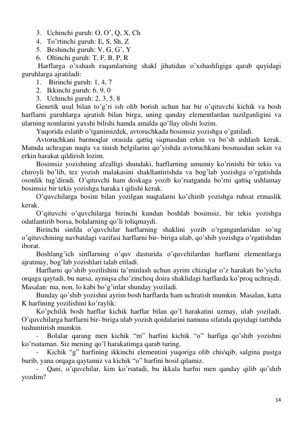 14 
 
3. Uchinchi guruh: O, O’, Q, X, Ch 
4. To’rtinchi guruh: E, S, Sh, Z 
5. Beshinchi guruh: V, G, G’, Y 
6. Oltinchi guruh: T, F, B, P, R 
 Harflarga o’xshash raqamlarning shakl jihatidan o’xshashligiga qarab quyidagi 
guruhlarga ajratiladi: 
1.  Birinchi guruh: 1, 4, 7 
2. Ikkinchi guruh: 6, 9, 0 
3. Uchinchi guruh: 2, 3, 5, 8 
Genetik usul bilan to’g’ri ish olib borish uchun har bir o’qituvchi kichik va bosh 
harflarni guruhlarga ajratish bilan birga, uning qanday elementlardan tuzilganligini va 
ularning nomlarini yaxshi bilishi hamda amalda qo’llay olishi lozim. 
Yuqorida eslatib o’tganimizdek, avtoruchkada bosimsiz yozishga o’gatiladi. 
Avtoruchkani barmoqlar orasida qattiq siqmasdan erkin va bo’sh ushlash kerak. 
Matnda uchragan nuqta va tinish belgilarini qo’yishda avtoruchkani bosmasdan sekin va 
erkin harakat qildirish lozim. 
Bosimsiz yozishning afzalligi shundaki, harflarning umumiy ko’rinishi bir tekis va 
chiroyli bo’lib, tez yozish malakasini shakllantirishda va bog’lab yozishga o’rgatishda 
osonlik tug’diradi. O’qituvchi ham doskaga yozib ko’rsatganda bo’rni qattiq ushlamay 
bosimsiz bir tekis yozishga haraka t qilishi kerak. 
O’quvchilarga bosim bilan yozilgan nuqtalarni ko’chirib yozishga ruhsat etmaslik 
kerak. 
O’qituvchi o’quvchilarga birinchi kundan boshlab bosimsiz, bir tekis yozishga 
odatlantirib borsa, bolalarning qo’li toliqmaydi. 
Birinchi sinfda o’quvchilar harflarning shaklini yozib o’rganganlaridan so’ng 
o’qituvchining navbatdagi vazifasi harflarni bir- biriga ulab, qo’shib yozishga o’rgatishdan 
iborat. 
Boshlang’ich sinflarning o’quv dasturida o’quvchilardan harflarni elementlarga 
ajratmay, bog’lab yozishlari talab etiladi. 
Harflarni qo’shib yozilishini ta’minlash uchun ayrim chiziqlar o’z harakati bo’yicha 
orqaga qaytadi, bu narsa, ayniqsa cho’zinchoq doira shaklidagi harflarda ko’proq uchraydi. 
Masalan: ma, non, lo kabi bo’g’inlar shunday yoziladi. 
Bunday qo’shib yozishni ayrim bosh harflarda ham uchratish mumkin. Masalan, katta 
K harfining yozilishini ko’raylik: 
Ko’pchilik bosh harflar kichik harflar bilan qo’l harakatini uzmay, ulab yoziladi. 
O’quvchilarga harflarni bir- biriga ulab yozish qoidalarini namuna sifatida quyidagi tartibda 
tushuntirish mumkin. 
- 
Bolalar qarang men kichik “m” harfini kichik “o” harfiga qo’shib yozishni 
ko’rsataman. Siz mening qo’l harakatimga qarab turing. 
- 
Kichik “g” harfining ikkinchi elementini yuqoriga olib chis\qib, salgina pastga 
burib, yana orqaga qaytamiz va kichik “o” harfini hosil qilamiz. 
- 
Qani, o’quvchilar, kim ko’rsatadi, bu ikkala harfni men qanday qilib qo’shib 
yozdim? 
