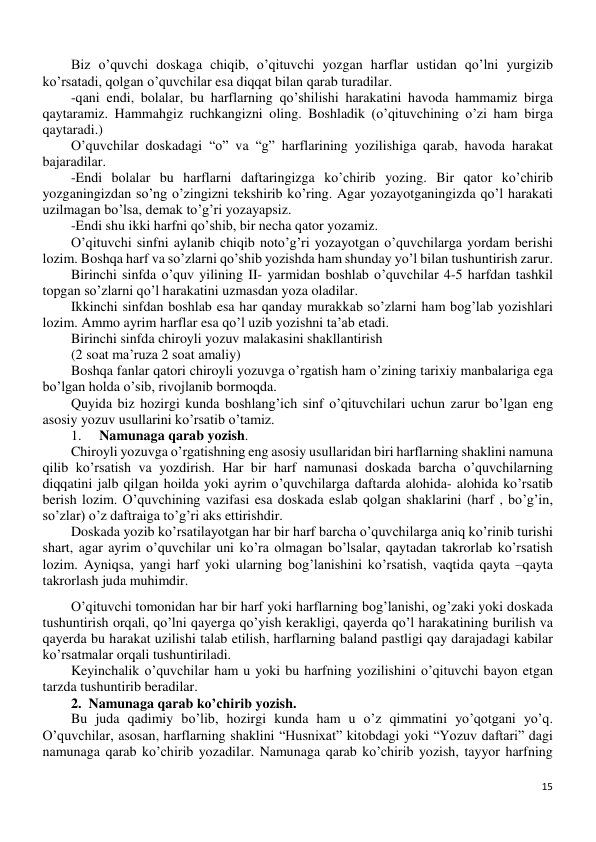 15 
 
Biz o’quvchi doskaga chiqib, o’qituvchi yozgan harflar ustidan qo’lni yurgizib 
ko’rsatadi, qolgan o’quvchilar esa diqqat bilan qarab turadilar. 
-qani endi, bolalar, bu harflarning qo’shilishi harakatini havoda hammamiz birga 
qaytaramiz. Hammahgiz ruchkangizni oling. Boshladik (o’qituvchining o’zi ham birga 
qaytaradi.) 
O’quvchilar doskadagi “o” va “g” harflarining yozilishiga qarab, havoda harakat 
bajaradilar. 
-Endi bolalar bu harflarni daftaringizga ko’chirib yozing. Bir qator ko’chirib 
yozganingizdan so’ng o’zingizni tekshirib ko’ring. Agar yozayotganingizda qo’l harakati 
uzilmagan bo’lsa, demak to’g’ri yozayapsiz. 
-Endi shu ikki harfni qo’shib, bir necha qator yozamiz. 
O’qituvchi sinfni aylanib chiqib noto’g’ri yozayotgan o’quvchilarga yordam berishi 
lozim. Boshqa harf va so’zlarni qo’shib yozishda ham shunday yo’l bilan tushuntirish zarur. 
Birinchi sinfda o’quv yilining II- yarmidan boshlab o’quvchilar 4-5 harfdan tashkil 
topgan so’zlarni qo’l harakatini uzmasdan yoza oladilar. 
Ikkinchi sinfdan boshlab esa har qanday murakkab so’zlarni ham bog’lab yozishlari 
lozim. Ammo ayrim harflar esa qo’l uzib yozishni ta’ab etadi. 
Birinchi sinfda chiroyli yozuv malakasini shakllantirish 
(2 soat ma’ruza 2 soat amaliy) 
Boshqa fanlar qatori chiroyli yozuvga o’rgatish ham o’zining tarixiy manbalariga ega 
bo’lgan holda o’sib, rivojlanib bormoqda. 
Quyida biz hozirgi kunda boshlang’ich sinf o’qituvchilari uchun zarur bo’lgan eng 
asosiy yozuv usullarini ko’rsatib o’tamiz. 
1. 
Namunaga qarab yozish.  
Chiroyli yozuvga o’rgatishning eng asosiy usullaridan biri harflarning shaklini namuna 
qilib ko’rsatish va yozdirish. Har bir harf namunasi doskada barcha o’quvchilarning 
diqqatini jalb qilgan hoilda yoki ayrim o’quvchilarga daftarda alohida- alohida ko’rsatib 
berish lozim. O’quvchining vazifasi esa doskada eslab qolgan shaklarini (harf , bo’g’in, 
so’zlar) o’z daftraiga to’g’ri aks ettirishdir. 
Doskada yozib ko’rsatilayotgan har bir harf barcha o’quvchilarga aniq ko’rinib turishi 
shart, agar ayrim o’quvchilar uni ko’ra olmagan bo’lsalar, qaytadan takrorlab ko’rsatish 
lozim. Ayniqsa, yangi harf yoki ularning bog’lanishini ko’rsatish, vaqtida qayta –qayta 
takrorlash juda muhimdir. 
O’qituvchi tomonidan har bir harf yoki harflarning bog’lanishi, og’zaki yoki doskada 
tushuntirish orqali, qo’lni qayerga qo’yish kerakligi, qayerda qo’l harakatining burilish va 
qayerda bu harakat uzilishi talab etilish, harflarning baland pastligi qay darajadagi kabilar 
ko’rsatmalar orqali tushuntiriladi.  
Keyinchalik o’quvchilar ham u yoki bu harfning yozilishini o’qituvchi bayon etgan 
tarzda tushuntirib beradilar.  
2.  Namunaga qarab ko’chirib yozish. 
Bu juda qadimiy bo’lib, hozirgi kunda ham u o’z qimmatini yo’qotgani yo’q. 
O’quvchilar, asosan, harflarning shaklini “Husnixat” kitobdagi yoki “Yozuv daftari” dagi 
namunaga qarab ko’chirib yozadilar. Namunaga qarab ko’chirib yozish, tayyor harfning 
