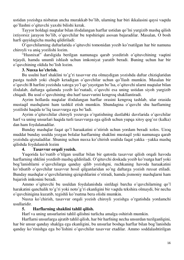 16 
 
ustidan yozishga nisbatan ancha murakkab bo’lib, ularning har biri ikkalasini qaysi vaqtda 
qo’llashni o’qituvchi yaxshi bilishi kerak. 
Tayyor holdagi nuqtalar bilan ifodalangan harflar ustidan qo’lni yurgizib mashq qilish 
ixtiyorsiz jarayon bo’lib, o’quvchilar bu topshiriqni asosan bajaradilar. Masalan, O bosh 
harfi quyidagicha mashq qildiriladi: 
O’quvchilarning daftarlarida o’qituvchi tomonidan yozib ko’rsatilgan har bir namuna 
chiroyli va aniq yozilishi lozim. 
“Husnixat” darsligida berilgan namunaga qarab yozdirish o’qituvchining vaqtini 
tejaydi, hamda unumli ishlash uchun imkoniyat yaratib beradi. Buning uchun har bir 
o’quvchining oldida bo’lish lozim.  
3. Nusxa ko’chrish. 
Bu usulni harf shaklini to’g’ri tasavvur eta olmaydigan yozishda daftar chiziqlaridan 
pastga tushib yoki chiqib ketadigan o’quvchilar uchun qo’llash mumkin. Masalan bir 
o’quvchi B harfini yozishda xatoga yo’l qo’yayotgan bo’lsa, o’qituvchi ularni nuqtalar bilan 
ifodalab, daftarga qalamda yozib ko’rsatadi, o’quvchi esa uning ustidan siyoh yurgizib 
chiqadi. Bu usul o’quvchining shu harf tasavvurini kengroq shakllantiradi. 
Ayrim hollarda nuqtalar ifodalangan harflar orasini kengroq tashlab, ular orasida 
mustaqil mashqlarni ham tashkil etish mumkin. Shundagina o’quvchi shu harflarning 
yozilishi haqida to’liq tasavvurga ega bo’ladi. 
Ayrim o’qituvchilar chiroyli yozuvga o’rgatishning dastlabki davrlarida o’quvchilar 
harf va uning unsurlari haqida turli tasavvurga ega qilish uchun yupqa xitoy qog’oz (kalka) 
dan ham foydalanadilar.  
Bunday mashqlar faqat qo’l haraakatini o’stirish uchun yordam beradi xolos. Uzoq 
muddat bunday usulda yozgan bolalar harflarning shaklini mustaqil yoki namunaga qarab 
yozishda qiynaladilar. Shuning uchun nusxa ko’chirish usulida faqat yakka –yakka mashq 
qilishda foydalanish lozim 
4. 
Tasavvur orqali yozish. 
Yuqorida ko’rsatib o’tilgan usullar bilan bir qatorda tasavvur qilish orqali havoda 
harflarning shklini yozdirib mashq qildiriladi. O’qituvchi doskada yozib ko’rsatga harf yoki 
bog’lanishlarni o’quvchilarga qanday qilib yozishgni, ruchkaning havoda haraakatini 
ko’rdsatib o’quvchilar tasavvur hosil qilganlaridan so’ng daftarga yozish ruxsat etiladi. 
Bunday mashqlar o’quvchilarning qiziqishlarini o’stiradi, hamda jismoniy mashqlarni ham 
bajarish imkonini beradi.  
Ammo o’qituvchi bu usuldan foydalanishda sinfdagi barcha o’quvchilarning qo’l 
harakatini qanchalik to’g’ri yoki noto’g’ri ekanligini bir vaqtda tekshira olmaydi, bir necha 
o’quvchinigina kuzatib, tegishli ko’rsatma bera olishi mumkin. 
Nusxa ko’chirish, tasavvur orqali yozish chiroyli yozishga o’rgatishda yordamchi 
usullaridir. 
5. 
Harflarning shaklini tahlil qilish.  
Harf va uning unsurlarini tahlil qilishni turlicha amalga oshirish mumkin. 
Harflarni unsurlarga ajratib tahlil qilish, har bir harfning necha unsurdan tuzilganligini, 
har bir unsur qanday shaklga ega ekanligini, bu unsurlar boshqa harflar bilan bog’lanishda 
qanday ko’rinishga ega bo’lishini o’quvchilar tasavvur etadilar. Ammo soddalashtirilgan 
