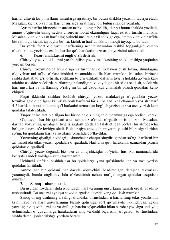 17 
 
harflar alfaviti ko’p harflarni unsurlarga ajratmay, bir butun shaklda yozishni tavsiya etadi. 
Masalan, kichik b va f harflari unsurlarga ajratilmay, bir butun shaklda yoziladi. 
Ayrim harflar bir necha insurdan tashkil toipgan bo’lib, ular bir butun shaklda yoziladi, 
ammo o’qituvchi uning nechta unsurdan iborat ekamnligini faqat eslatib turishi mumkin. 
Masalan, kichik n va m harfining birinchi unsure bir xil shaklga ega, ammo kichik n harfida 
bitta ilmoqli kichik tayoqcha bo’lsa, kichik m harfida ikkita ilmoqli tayoqcha bo’ladi. 
Bu yerda faqat o’qituvchi harflarning nechta unsurdan tashkil topganligini eslatib 
o’tadi, xolos, yozishda esa bu harflar qo’l harakatini uzmasdan yozishni talab etadi. 
6. 
 Yozuv malakasini ongli o’zlashtirish. 
Chiroyli yozuv qoidalarini yaxshi bilish yozuv malakasining shakllanishiga yaqindan 
yordam beradi. 
Chiroyli yozuv qoidalarini qisqa va tushunarli qilib bayon etish lozim, shundagina 
o’quvchiar uni to’liq o’zlashtirishlari va amalda qo’llashlari mumkin. Masalan, birinchi 
sinfda dastlab to’g’ri o’tirish, ruchkani to’g’ri ushlash, daftarni to’g’ri holatda qo’yish kabi 
talablar asosida: so’zlarda harflarning balandligini va qiyaligini bir xilda saqlash, so’zlarda 
harf unsurlari va harflarning o’ralig’ini bir xil uzoqlikda chamalab yozish qoidalari kelib 
chiqadi. 
Faqat ikkinchi sinfdan boshlab chiroyli yozuv malakasiga o’rgatishda yozuv 
texnikasiga oid bo’lgan: kichik va bosh harflarni bir xil balandlikda chamalab yozish : harf 
4-5 harfdan iborat so’zlarni qo’l harkatini uzmasdan bog’lab yozish, tez va toza yozish kabi 
qoidalar talab etiladi. 
Yuqorida ko’rsatib o’tilgan har bir qoida o’zining aniq mazmuniga ega bo;lishi kerak. 
O’qituvchi har bir qoidani asta -sekin oz o’rnida o’rgatib borishi lozim. Masalan, 
dastlab yozuvning qiyaligini to’g’ri saqlash qoidalari talab etilgan bo’lsa, bu alifbegacha 
bo’lgan davrni o’z icvhiga oladi. Bolalar qiya chiziq ahamiyatini yaxshi bilib olganlaridan 
so’ng, bu qoidalarni harf va so’zlarni yozishda qo’llaydilar. 
Yozuvning qiyaligi haqidagi tushunchalar chuqur singdirilgandan so’ng, harflarni bir 
xil masofada etkis yozish qoidalari o’rgatiladi. Harflarni qo’l harakatini uzmasdan yozish 
qoidalari o’rgatiladi. 
Chiroyli yozuv deganda biz toza va aniq chiziqlar bo’yicha, husnixat namunalarida 
ko’rsatilgandek yozilgan xatni tushunamiz. 
Uchinchi sinfdan boshlab esa bu qoidalarga yana qo’shimcha tez va toza yozish 
qoidalari kiritiladi. 
Ammo har bir qoidani har darsda o’quvchini bezdiradigan darajada takrorlash 
yaramaydi, bunda ongli ravishda o’zlashtirish uchun mo’ljallangan qoidalar asqotishi 
mumkin. 
7. 
Sanoq – ohang usuli.  
Bu usuldan foydalanishda o’;qituvchi harf va uning unsurlarini sanash orqali yozdirib 
tushuntiradi. Bu unsurni ayniqsa savod o’rgatish davrida keng qo’llash mumkin. 
Sanoq ohang usulining afzalligi shundaki, birinchidan, u harflarning tekis yozilishini 
ta’minlaydi va harf unsurlarining tushib qolishiga yo’l qo’ymaydi; ikkinchidan, sekin 
yozadigan o’quvchilarni tez va sinfdagi barcha o;’quvchilar bilan barobar yozishga undaydi; 
uchinchidan o’;quvchilarga harakatlarni aniq va dadil bajarishni o’rgatadi; to’rtinchidan, 
sinfda darsni jonlantirishga yordam beradi. 
