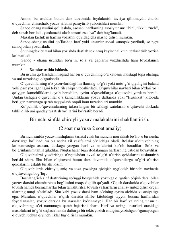 18 
 
Ammo bu usuldan butun dars dovomida foydalanish tavsiya qilinmaydi, chunki 
o’quvchilar chasrchab, yozuv sifatini pasaytirib yuborishlari mumkin. 
Sanoq ohang usulini qo’llashda, asosan, harflarning asosiy unsuri “bir”, “ikki”, “uch”, 
deb sanab boriladi, yordamchi ulash unsuri esa “va” deb bog’lanadi. 
Masalan kichik m harfini yozishni quyidagicha mashq qilish mumkin. 
Sanoq-ohang usulini qo’llashda harf yoki unsurlar avval sanoqsiz yoziladi, so’ngra 
sanoq bilan yozdiriladi. 
Shuningdek bu usul bilan yozishda dastlab sekinroq keyinchalik uni tezlashtirib yozish 
ko’rsatiladi.  
 Sanoq - ohang usulidan bo’g’in, so’z va gaplarni yozdirishda ham foydalanish 
mumkin. 
8. 
 Xatolar ustida ishlash. 
Bu usulni qo’llashdan maqsad har bir o’quvchining o’z xatosini mustaqil topa olishiga 
va uni tuzatishga o’rgatishdir. 
O’quvchilarning o’z yozuvlaridagi harflarning to’g’ri yoki noto’g’ri qiyaligini baland 
yoki past yozilganligini tekshirib chiqish topshiriladi. O’quvchilar navbati bilan o’zlari yo’l 
qo’ygan kamchiliklarni aytib beradilar, ayrim o’quvchilarga o’qituvchi yordam beradi. 
Undan tashqari o’quvchilar o’z kamchiliklarini yozuv daftarida yoki “Husnixat” kitobida 
berilgan namunaga qarab taqqoslash orqali ham tuzatishlari mumkin.  
Ko’pchilik o’quvchiularning takrorlangan bir xildagi xatolarini o’qituvchi doskada 
tahlil qilib uni qanday tuzatish yo’llarini ko’rsatib beradi. 
Birinchi sinfda chiroyli yozuv malakalarini shakllantirish. 
 (2 soat ma’ruza 2 soat amaliy) 
Birinchi sinfda yozuv mashqlarini tashkil etish birmuncha murakkab bo’lib, u bir necha 
davrlarga bo’linadi va bir necha xil vazifalarni o’z ichiga oladi. Bolalar o’qituvchining 
ko’rsatmasiga asosan, doskaga yozgan harf va so’zlarini ko’rib boradilar. So’z va 
bo’g’inlarnim tahlil qiladilar. Nuqtachalar bian ifodalangan harflarning ustidan boyaydilar. 
O’quvchialrni yozdirishga o’rgatishdan avval to’g’ri o’tirish qoidalarini tushuntirib 
berishi shart. Shu bilan o’qituvchi butun dars davomida o’quvchilarga to’g’ri o’tirish 
qoidalarini eslatib turishi lozim. 
O’quvchilarda chiroyli, aniq va toza yozishga qiziqish uyg’otish birinchi navbatda 
o’qituvchiga bog’liq .  
Boshlang’ich sinf dasturining so’nggi bosqichida yozuvga o’rgatish o’qish darsi bilan 
yozuv darsini chambarchas bog’lashni maqsad qilib qo’yadi. O’qish darslarida o’quvchilar 
tovush hamda bosma harflar bilan tanishtirilsa, tovush va harflarni analiz- sintez qilish orqali 
ularning nutqi o’stiriladi. Shu kabi yozuv darsi ham o’zining ayrim alohida xususiyatiga 
ega. Masalan, o’quvchilar o’qish darsida alifbe kitobidagi tayyor bosma harflaridan 
foydalansalar, yozuv darsida bu narsalar ko’rinmaydi. Har bir harf va uning unsurini 
o’quvchining o’zi namunaga qarab bajarishi shart. Harf va uning unsurlari orasidagi 
masofalarni to’g’ri saqlash hamda daftarga bir tekis yozish endigina yozishga o’rganayotgan 
o’quvchi uchun qiyinchiliklar tug’dirishi mumkin. 
