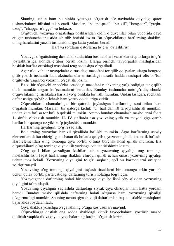 19 
 
Shuning uchun ham bu sinfda yozuvga o’rgatish o’z navbatida quyidagi qator 
tushunchalarni bilishni talab etadi. Masalan, “baland-past”, “bir xil”, “keng-tor”, “yaqin- 
uzoq”, “chapga- o’ngga” va hokazo.  
O’qituvchi yozuvga o’rgatishga boshlashdan oldin o’quvchilar bilan yuqorida qayd 
etilgan tushunchalar ustida ish olib borishi lozim. Bu o’quvchilarga harflarning shaklini, 
uning harakatini yaxshi tushunishlariga katta yordam beradi. 
Harf va so’zlarni qatorlarga to’g’ri joylashtirish. 
 
Yozuvga o’rgatishning dastlabki kunlaridan boshlab harf va so’zlarni qatorlarga to’g’ri 
joylashtirishga alohida e’tibor berish lozim. Ularga birinchi tayyorgarlik mashqlaridan 
boshlab harflar orasidagi masofani teng saqlashga o’rgatiladi. 
Agar o’quvchilar tayoqchalar o’rtasidagi masofani tor qilib qo’ysalar, ularga kengroq 
qilib yozish tushuntiriladi, aksincha ular o’rtasidagi masofa haddan tashqari olis bo’lsa, 
o’qituvchi yaqinroq yozishni o’rgatishi lozim. 
Ba’zi bir o’quvchilar so’zlar orasidagi masofani ruchkaning yo’g’onligiga teng qilib 
olish mumkin degan ko’rsatmalarni beradilar. Bunday tushuncha noto’g’ridir, chunki 
o’quvchilarning ruchkalari har xil yo’g’onlikda bo’lishi mumkin. Undan tashqari, ruchkani 
daftar ustiga qo’yib o’lchash ham yozuv qoidalariga ziddir. 
O’quvchilarni chamalashga, bir qatorda joylashgan harflarning soni bilan ham 
o’rgatish mumkin. Masalan: bir qatorga kichik “u” harfidan 10 ta joylashtirish mumkin, 
undan kam bo’lsa tor bo’lib qolishi mumkin. Ammo bunday chamalash mashqlarini faqat 
1- sinfda o’tkazish mumkin. II- IV sinflarda esa yozuvning yirik va maydaligiga qarab 
harflar bir qatorga oz yiki ko’p joylashishi mumkin. 
Harflarning qiyaligini to’g’ri saqlash. 
Bolalarning yozuvlari har xil qiyalikda bo’lishi mumkin. Agar harflarning asosiy 
elementlari daftar chizig’iga nisbatan tik holatda qo’yilsa, yozuvning holati ham tik bo’ladi. 
Harf elementlari o’ng tomonga qiya bo’lib, o’tmas burchak hosil qilishi mumkin. Biz 
o’quvchilarni o’ng tominga qiya qilib yozishga odatlantirishimiz lozim. 
O’ng qo’l bilan yozadigan kishilar uchun yozuvning qiyaligi ong tomonga 
moslashtirilishi faqat harflarning shaklini chiroyli qilish uchun emas, yozuvning qiyaligi 
uchun mos keladi. Yozuvning qiyaligini to’g’ri saqlash, qo’l va barmoqlarni ortiqcha 
zo’riqtirmaydi. 
Yozuvning o’ng tomonga qiyaligini saqlash tirsaklarni bir tomonga erkin yuritish 
uchun qulay bo’lib, parta ustidagi daftarning turish holatiga bog’liqdir. 
Yozayotganda daftarning holati bir tomonga qiya bo’lishi o’z- o’zidan yozuvning 
qiyaligini ta’minlaydi. 
Yozuvning qiyaligini saqlashda daftardagi siyrak qiya chiziqlar ham katta yordam 
beradi. Bunday mashq qilishda daftarning holati o’zgarsa ham, yozuvning qiyaligi 
o’zgarmasligi mumkin. Shuning uchun qiya chiziqli daftarlardan faqat dastlabki mashqlarni 
bajarishda foydalaniladi. 
Qiya shaklda yozishga o’rgatishning o’ziga xos usullari mavjud. 
O’quvchiarga dastlab eng sodda shakldagi kichik tayoqchalarni yozdirib mashq 
qildirish vaqtida tik va qiya tayoqchalarning farqini o’rgatish lozim. 
