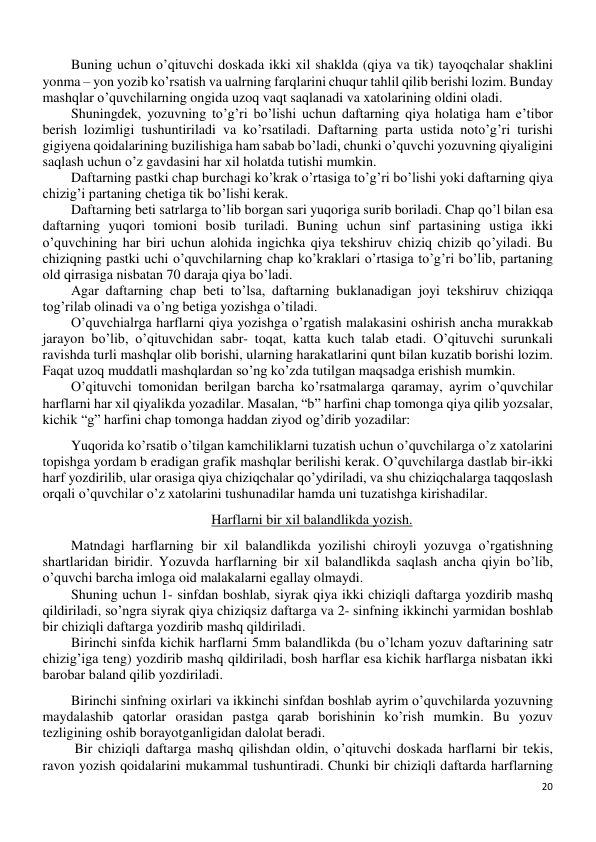 20 
 
Buning uchun o’qituvchi doskada ikki xil shaklda (qiya va tik) tayoqchalar shaklini 
yonma – yon yozib ko’rsatish va ualrning farqlarini chuqur tahlil qilib berishi lozim. Bunday 
mashqlar o’quvchilarning ongida uzoq vaqt saqlanadi va xatolarining oldini oladi. 
Shuningdek, yozuvning to’g’ri bo’lishi uchun daftarning qiya holatiga ham e’tibor 
berish lozimligi tushuntiriladi va ko’rsatiladi. Daftarning parta ustida noto’g’ri turishi 
gigiyena qoidalarining buzilishiga ham sabab bo’ladi, chunki o’quvchi yozuvning qiyaligini 
saqlash uchun o’z gavdasini har xil holatda tutishi mumkin. 
Daftarning pastki chap burchagi ko’krak o’rtasiga to’g’ri bo’lishi yoki daftarning qiya 
chizig’i partaning chetiga tik bo’lishi kerak.  
Daftarning beti satrlarga to’lib borgan sari yuqoriga surib boriladi. Chap qo’l bilan esa 
daftarning yuqori tomioni bosib turiladi. Buning uchun sinf partasining ustiga ikki 
o’quvchining har biri uchun alohida ingichka qiya tekshiruv chiziq chizib qo’yiladi. Bu 
chiziqning pastki uchi o’quvchilarning chap ko’kraklari o’rtasiga to’g’ri bo’lib, partaning 
old qirrasiga nisbatan 70 daraja qiya bo’ladi. 
Agar daftarning chap beti to’lsa, daftarning buklanadigan joyi tekshiruv chiziqqa 
tog’rilab olinadi va o’ng betiga yozishga o’tiladi. 
O’quvchialrga harflarni qiya yozishga o’rgatish malakasini oshirish ancha murakkab 
jarayon bo’lib, o’qituvchidan sabr- toqat, katta kuch talab etadi. O’qituvchi surunkali 
ravishda turli mashqlar olib borishi, ularning harakatlarini qunt bilan kuzatib borishi lozim. 
Faqat uzoq muddatli mashqlardan so’ng ko’zda tutilgan maqsadga erishish mumkin. 
O’qituvchi tomonidan berilgan barcha ko’rsatmalarga qaramay, ayrim o’quvchilar 
harflarni har xil qiyalikda yozadilar. Masalan, “b” harfini chap tomonga qiya qilib yozsalar, 
kichik “g” harfini chap tomonga haddan ziyod og’dirib yozadilar: 
Yuqorida ko’rsatib o’tilgan kamchiliklarni tuzatish uchun o’quvchilarga o’z xatolarini 
topishga yordam b eradigan grafik mashqlar berilishi kerak. O’quvchilarga dastlab bir-ikki 
harf yozdirilib, ular orasiga qiya chiziqchalar qo’ydiriladi, va shu chiziqchalarga taqqoslash 
orqali o’quvchilar o’z xatolarini tushunadilar hamda uni tuzatishga kirishadilar. 
Harflarni bir xil balandlikda yozish. 
Matndagi harflarning bir xil balandlikda yozilishi chiroyli yozuvga o’rgatishning 
shartlaridan biridir. Yozuvda harflarning bir xil balandlikda saqlash ancha qiyin bo’lib, 
o’quvchi barcha imloga oid malakalarni egallay olmaydi. 
Shuning uchun 1- sinfdan boshlab, siyrak qiya ikki chiziqli daftarga yozdirib mashq 
qildiriladi, so’ngra siyrak qiya chiziqsiz daftarga va 2- sinfning ikkinchi yarmidan boshlab 
bir chiziqli daftarga yozdirib mashq qildiriladi. 
Birinchi sinfda kichik harflarni 5mm balandlikda (bu o’lcham yozuv daftarining satr 
chizig’iga teng) yozdirib mashq qildiriladi, bosh harflar esa kichik harflarga nisbatan ikki 
barobar baland qilib yozdiriladi. 
Birinchi sinfning oxirlari va ikkinchi sinfdan boshlab ayrim o’quvchilarda yozuvning 
maydalashib qatorlar orasidan pastga qarab borishinin ko’rish mumkin. Bu yozuv 
tezligining oshib borayotganligidan dalolat beradi. 
 Bir chiziqli daftarga mashq qilishdan oldin, o’qituvchi doskada harflarni bir tekis, 
ravon yozish qoidalarini mukammal tushuntiradi. Chunki bir chiziqli daftarda harflarning 
