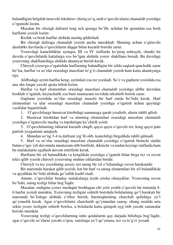 21 
 
balandligini belgilab turuvchi tekshiruv chiziq yo’q, endi o’quvchi ularni chamalab yozishga 
o’rganishi lozim. 
Masalan bir chiziqli daftarni teng uch qismga bo’lib, uchdan bir qismidan esa bosh 
harflarni yozish lozim: 
Kichik va bosh harflar alohida mashq qildiriladi. 
Bir chiziqli daftraga chamalab yozish ancha murakkab. Shuning uchun o’qituvchi 
dastlabki davrlarda o’quvchilarni diqqat bilan kuzatib borishi zarur. 
Yozuvdagi kamchiliklar ayniqsa, III va IV sinflarda ko’proq ushraydi, chunki bu 
davrda o’quvchilarda kattalarga xos bo’lgan alohida yozuv shakllana boradi. Bu davrdagi 
yozuvning shakllanishiga alohida ahamiyat berish kerak. 
Chiroyli yozuvga o’rgatishda harflarning balandligini bir xilda saqlash qanchalik zarur 
bo’lsa, harflar va so’zlar orasidagi masofani to’g’ri chamalab yozish ham katta ahamiyatga 
ega. 
Alifbodagi ayrim harflar keng, ayrimlari esa tor yoziladi. So’z va gaplarni yozishda esa 
ana shu farqni yaxshi ajrata bilish lozim. 
Harflar va harf elementlari orasidagi masofani chamalab yozishga alifbe davridan 
boshlab o’rgatish, keyinchalik esa buni muntazam ravishda tekshirib borish zarur. 
Gaplarni yozishda so’zlar orasidagi masofa bir harf enida bo’lishi kerak. Harf 
elementlari va ular orasidagi masofani chamalab yozishga o’rgatish uchun quyidagi 
vazifalar bajartiriladi. 
1.  O’quvchilarga husnixat kitobidagi namunaga qarab yozdirib, ularin tahlil qilish. 
2. Husnixat kitobidan harf va ularning elementlari orasidagi masofani chamalab 
yozishga o’rgatuvchi mashq va topshiriqni ko’chirib yoish. 
3. O’quvchilarning ishlarini kuzatib chiqib, qaysi qaysi o’quvchi tor, keng qaysi pala 
partish yozganinni aniqlash. 
4. Shundan so’ng 3-4 ta daftrani yig’ib olib, kamchiligi birgalikda tahlil qilinadi. 
5. Harf va so’zlar orasidagi masofani chamalab yozishga o’rgatish birinchi sinfda 
butun o’quv yili davomida muntazam olib borilishi, ikkinchi va undan keyingi sinflarda ham 
bu malakalarni egallash davom ettirilishi kerak. 
Harflarni bir xil balandlikda va kenglikda yozishga o’rgatish bilan birga tez va ravon 
tekis qilib yozish chiroyli yozuvning muhim ishlaridan biridir. 
Chiroyli va tez yozishning asosiy siri uning bir xil o’lchamdagi ravon harakatidir. 
Bir maromda harakat qilib yozish, har bir harf va uning elementlari bir xil balandlikda 
va qiyalikda bo’lishi alohida go’zallik kashf etadi. 
Ammo, o’quvchilar bunday malakalarga tezda erisha olmaydilar. Yozuvning ravon 
bo’lishi, uning tezligi bilan bog’liqdir. 
Masalan, endigina yozuv mashqini boshlagan olti yetti yoshli o’quvchi bir minutda 4-
6 harfni yozish mumkin. Yozuvning tezligini oshirib borishda bolalarning qo’l harakati bir 
maromda bo’lishiga alohida e’tibor berish, barmoqlarining charchab qolishiga yo’l 
qo’ymaslik kerak. Agar o‘quvchilarni charchatib qo’ymasdan sanoq- ohang usulida asta 
sekin yozuv tezligini oshirib borilsa, u bolalarda katta qiziqish uyg’otib yaxshi samaralar 
berishi mumkin. 
Yozuvning tezligi o’quvchilarning imlo qoidalarini qay darjada bilishiga bog’liqdir, 
agar o’quvchi so’zlarni yaxshi o’qisa, xatolarga yo’l qo’ymasa, tez va to’g’ri yozadi. 
