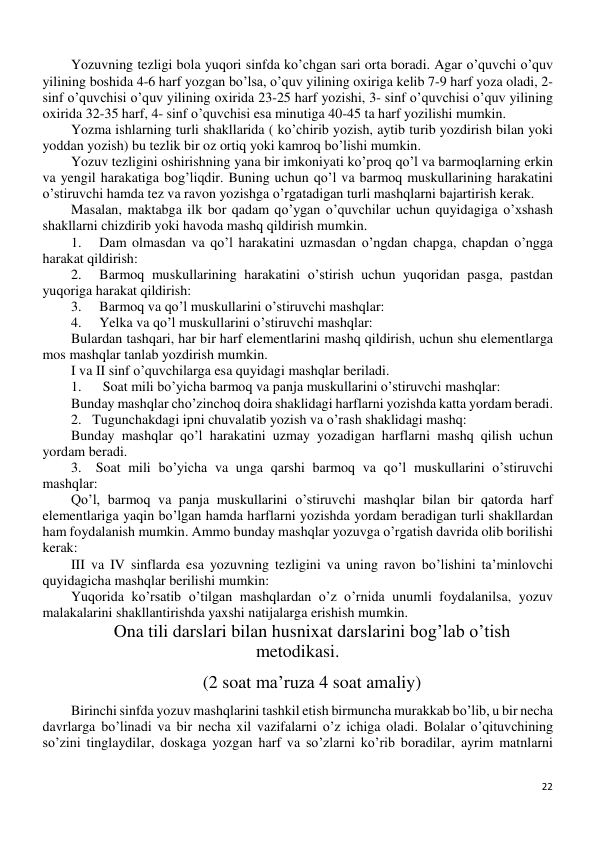 22 
 
Yozuvning tezligi bola yuqori sinfda ko’chgan sari orta boradi. Agar o’quvchi o’quv 
yilining boshida 4-6 harf yozgan bo’lsa, o’quv yilining oxiriga kelib 7-9 harf yoza oladi, 2- 
sinf o’quvchisi o’quv yilining oxirida 23-25 harf yozishi, 3- sinf o’quvchisi o’quv yilining 
oxirida 32-35 harf, 4- sinf o’quvchisi esa minutiga 40-45 ta harf yozilishi mumkin. 
Yozma ishlarning turli shakllarida ( ko’chirib yozish, aytib turib yozdirish bilan yoki 
yoddan yozish) bu tezlik bir oz ortiq yoki kamroq bo’lishi mumkin. 
Yozuv tezligini oshirishning yana bir imkoniyati ko’proq qo’l va barmoqlarning erkin 
va yengil harakatiga bog’liqdir. Buning uchun qo’l va barmoq muskullarining harakatini 
o’stiruvchi hamda tez va ravon yozishga o’rgatadigan turli mashqlarni bajartirish kerak. 
Masalan, maktabga ilk bor qadam qo’ygan o’quvchilar uchun quyidagiga o’xshash 
shakllarni chizdirib yoki havoda mashq qildirish mumkin. 
1. 
Dam olmasdan va qo’l harakatini uzmasdan o’ngdan chapga, chapdan o’ngga 
harakat qildirish: 
2. 
Barmoq muskullarining harakatini o’stirish uchun yuqoridan pasga, pastdan 
yuqoriga harakat qildirish: 
3. 
Barmoq va qo’l muskullarini o’stiruvchi mashqlar: 
4. 
Yelka va qo’l muskullarini o’stiruvchi mashqlar: 
Bulardan tashqari, har bir harf elementlarini mashq qildirish, uchun shu elementlarga 
mos mashqlar tanlab yozdirish mumkin. 
I va II sinf o’quvchilarga esa quyidagi mashqlar beriladi. 
1. 
 Soat mili bo’yicha barmoq va panja muskullarini o’stiruvchi mashqlar: 
Bunday mashqlar cho’zinchoq doira shaklidagi harflarni yozishda katta yordam beradi. 
2. Tugunchakdagi ipni chuvalatib yozish va o’rash shaklidagi mashq: 
Bunday mashqlar qo’l harakatini uzmay yozadigan harflarni mashq qilish uchun 
yordam beradi. 
3.  Soat mili bo’yicha va unga qarshi barmoq va qo’l muskullarini o’stiruvchi 
mashqlar: 
Qo’l, barmoq va panja muskullarini o’stiruvchi mashqlar bilan bir qatorda harf 
elementlariga yaqin bo’lgan hamda harflarni yozishda yordam beradigan turli shakllardan 
ham foydalanish mumkin. Ammo bunday mashqlar yozuvga o’rgatish davrida olib borilishi 
kerak: 
III va IV sinflarda esa yozuvning tezligini va uning ravon bo’lishini ta’minlovchi 
quyidagicha mashqlar berilishi mumkin: 
Yuqorida ko’rsatib o’tilgan mashqlardan o’z o’rnida unumli foydalanilsa, yozuv 
malakalarini shakllantirishda yaxshi natijalarga erishish mumkin. 
Ona tili darslari bilan husnixat darslarini bog’lab o’tish 
metodikasi. 
(2 soat ma’ruza 4 soat amaliy) 
Birinchi sinfda yozuv mashqlarini tashkil etish birmuncha murakkab bo’lib, u bir necha 
davrlarga bo’linadi va bir necha xil vazifalarni o’z ichiga oladi. Bolalar o’qituvchining 
so’zini tinglaydilar, doskaga yozgan harf va so’zlarni ko’rib boradilar, ayrim matnlarni 
