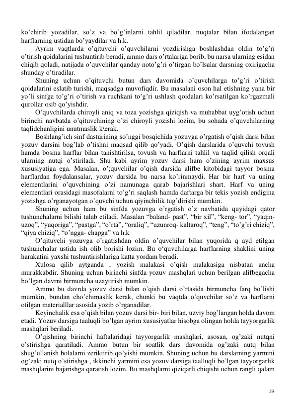 23 
 
ko’chirib yozadilar, so’z va bo’g’inlarni tahlil qiladilar, nuqtalar bilan ifodalangan 
harflarning ustidan bo’yaydilar va h.k. 
Ayrim vaqtlarda o’qituvchi o’quvchilarni yozdirishga boshlashdan oldin to’g’ri 
o’tirish qoidalarini tushuntirib beradi, ammo dars o’rtalariga borib, bu narsa ularning esidan 
chiqib qoladi, natijada o’quvchilar qanday noto’g’ri o’tirgan bo’lsalar darsning oxirigacha 
shunday o’tiradilar. 
Shuning uchun o’qituvchi butun dars davomida o’quvchilarga to’g’ri o’tirish 
qoidalarini eslatib turishi, maqsadga muvofiqdir. Bu masalani oson hal etishning yana bir 
yo’li sinfga to’g’ri o’tirish va ruchkani to’g’ri ushlash qoidalari ko’rsatilgan ko’rgazmali 
qurollar osib qo’yishdir.  
O’quvchilarda chiroyli aniq va toza yozishga qiziqish va muhabbat uyg’otish uchun 
birinchi navbatda o’qituvchining o’zi chiroyli yozishi lozim, bu sohada o’quvchilarning 
taqlidchanligini unutmaslik k\erak. 
Boshlang’ich sinf dasturining so’nggi bosqichida yozuvga o’rgatish o’qish darsi bilan 
yozuv darsini bog’lab o’tishni maqsad qilib qo’yadi. O’qish darslarida o’quvchi tovush 
hamda bosma harflar bilan tanishtirilsa, tovush va harflarni tahlil va taqlid qilish orqali 
ularning nutqi o’stiriladi. Shu kabi ayrim yozuv darsi ham o’zining ayrim maxsus 
xususiyatiga ega. Masalan, o’;quvchilar o’qish darsida alifbe kitobidagi tayyor bosma 
harflardan foydalansalar, yozuv darsida bu narsa ko’rinmaydi. Har bir harf va uning 
elementlarini o’quvchining o’zi namunaga qarab bajarishlari shart. Harf va uning 
elementlari orasidagi masofalarni to’g’ri saqlash hamda daftarga bir tekis yozish endigina 
yozishga o’rganayotgan o’quvchi uchun qiyinchilik tug’dirishi mumkin. 
Shuning uchun ham bu sinfda yozuvga o’rgatish o’z navbatida quyidagi qator 
tushunchalarni bilishi talab etiladi. Masalan “baland- past”, “bir xil”, “keng- tor”, “yaqin-
uzoq”, “yuqoriga”, “pastga”, “o’rta”, “oraliq”, “uzunroq- kaltaroq”, “teng”, “to’g’ri chiziq”, 
“qiya chiziq”, “o’ngga- chapga” va h.k 
O’qituvchi yozuvga o’rgatishdan oldin o’quvchilar bilan yuqorida q ayd etilgan 
tushunchalar ustida ish olib borishi lozim. Bu o‘quvchilarga harflarning shaklini uning 
harakatini yaxshi tushuntirishlariga katta yordam beradi. 
Xulosa qilib aytganda , yozish malakasi o’qish malakasiga nisbatan ancha 
murakkabdir. Shuning uchun birinchi sinfda yozuv mashqlari uchun berilgan alifbegacha 
bo’lgan davrni birmuncha uzaytirish mumkin. 
Ammo bu davrda yozuv darsi bilan o’qish darsi o’rtasida birmuncha farq bo’lishi 
mumkin, bundan cho’chimaslik kerak, chunki bu vaqtda o’quvchilar so’z va harflarni 
otilgan materialllar asosida yozib o’rganadilar. 
Keyinchalik esa o’qish bilan yozuv darsi bir- biri bilan, uzviy bog’langan holda davom 
etadi. Yozuv darsiga taaluqli bo’lgan ayrim xususiyatlar hisobga olingan holda tayyorgarlik 
mashqlari beriladi. 
O’qishning birinchi haftalaridagi tayyorgarlik mashqlari, asosan, og’zaki nutqni 
o’stirishga qaratiladi. Ammo butun bir soatlik dars davomida og’zaki nutq bilan 
shug’ullanish bolalarni zeriktirib qo’yishi mumkin. Shuning uchun bu darslarning yarmini 
og’zaki nutq o’stirishga , ikkinchi yarmini esa yozuv darsiga taalluqli bo’lgan tayyorgarlik 
mashqlarini bajarishga qaratish lozim. Bu mashqlarni qiziqarli chiqishi uchun rangli qalam 
