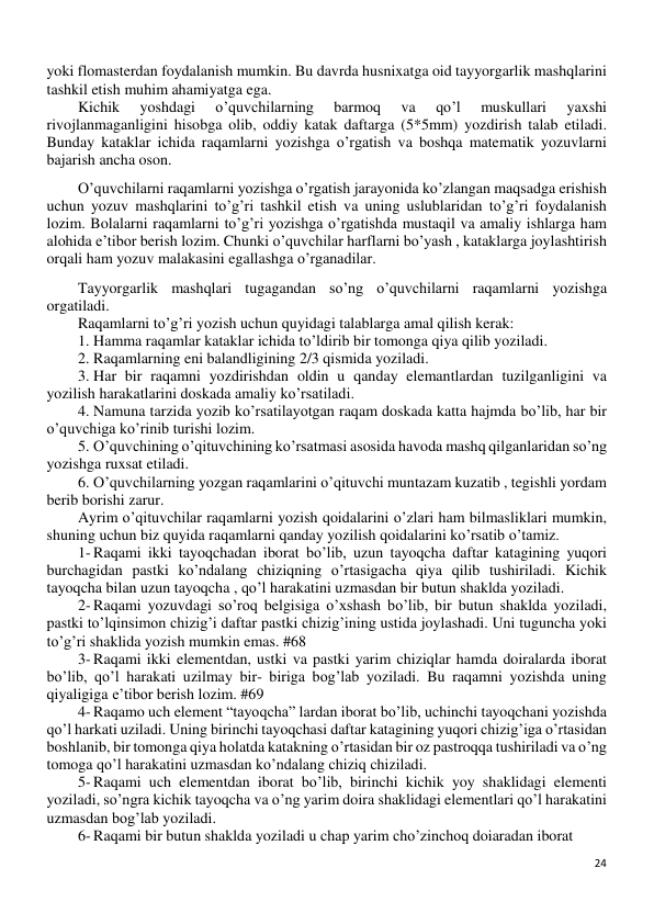 24 
 
yoki flomasterdan foydalanish mumkin. Bu davrda husnixatga oid tayyorgarlik mashqlarini 
tashkil etish muhim ahamiyatga ega. 
Kichik 
yoshdagi 
o’quvchilarning 
barmoq 
va 
qo’l 
muskullari 
yaxshi 
rivojlanmaganligini hisobga olib, oddiy katak daftarga (5*5mm) yozdirish talab etiladi. 
Bunday kataklar ichida raqamlarni yozishga o’rgatish va boshqa matematik yozuvlarni 
bajarish ancha oson. 
O’quvchilarni raqamlarni yozishga o’rgatish jarayonida ko’zlangan maqsadga erishish 
uchun yozuv mashqlarini to’g’ri tashkil etish va uning uslublaridan to’g’ri foydalanish 
lozim. Bolalarni raqamlarni to’g’ri yozishga o’rgatishda mustaqil va amaliy ishlarga ham 
alohida e’tibor berish lozim. Chunki o’quvchilar harflarni bo’yash , kataklarga joylashtirish 
orqali ham yozuv malakasini egallashga o’rganadilar. 
Tayyorgarlik mashqlari tugagandan so’ng o’quvchilarni raqamlarni yozishga 
orgatiladi. 
Raqamlarni to’g’ri yozish uchun quyidagi talablarga amal qilish kerak: 
1. Hamma raqamlar kataklar ichida to’ldirib bir tomonga qiya qilib yoziladi. 
2. Raqamlarning eni balandligining 2/3 qismida yoziladi. 
3. Har bir raqamni yozdirishdan oldin u qanday elemantlardan tuzilganligini va 
yozilish harakatlarini doskada amaliy ko’rsatiladi. 
4. Namuna tarzida yozib ko’rsatilayotgan raqam doskada katta hajmda bo’lib, har bir 
o’quvchiga ko’rinib turishi lozim. 
5. O’quvchining o’qituvchining ko’rsatmasi asosida havoda mashq qilganlaridan so’ng 
yozishga ruxsat etiladi. 
6. O’quvchilarning yozgan raqamlarini o’qituvchi muntazam kuzatib , tegishli yordam 
berib borishi zarur. 
Ayrim o’qituvchilar raqamlarni yozish qoidalarini o’zlari ham bilmasliklari mumkin, 
shuning uchun biz quyida raqamlarni qanday yozilish qoidalarini ko’rsatib o’tamiz. 
1- Raqami ikki tayoqchadan iborat bo’lib, uzun tayoqcha daftar katagining yuqori 
burchagidan pastki ko’ndalang chiziqning o’rtasigacha qiya qilib tushiriladi. Kichik 
tayoqcha bilan uzun tayoqcha , qo’l harakatini uzmasdan bir butun shaklda yoziladi.  
2- Raqami yozuvdagi so’roq belgisiga o’xshash bo’lib, bir butun shaklda yoziladi, 
pastki to’lqinsimon chizig’i daftar pastki chizig’ining ustida joylashadi. Uni tuguncha yoki 
to’g’ri shaklida yozish mumkin emas. #68 
3- Raqami ikki elementdan, ustki va pastki yarim chiziqlar hamda doiralarda iborat 
bo’lib, qo’l harakati uzilmay bir- biriga bog’lab yoziladi. Bu raqamni yozishda uning 
qiyaligiga e’tibor berish lozim. #69 
4- Raqamo uch element “tayoqcha” lardan iborat bo’lib, uchinchi tayoqchani yozishda 
qo’l harkati uziladi. Uning birinchi tayoqchasi daftar katagining yuqori chizig’iga o’rtasidan 
boshlanib, bir tomonga qiya holatda katakning o’rtasidan bir oz pastroqqa tushiriladi va o’ng 
tomoga qo’l harakatini uzmasdan ko’ndalang chiziq chiziladi.  
5- Raqami uch elementdan iborat bo’lib, birinchi kichik yoy shaklidagi elementi 
yoziladi, so’ngra kichik tayoqcha va o’ng yarim doira shaklidagi elementlari qo’l harakatini 
uzmasdan bog’lab yoziladi.  
6- Raqami bir butun shaklda yoziladi u chap yarim cho’zinchoq doiaradan iborat 
