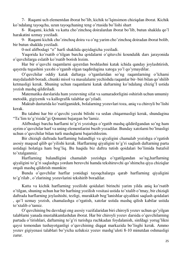 25 
 
7- Raqami uch elementdan iborat bo’lib, kichik to’lqinsimon chiziqdan iborat. Kichik 
ko’ndalang tayoqcha, uzun tayoqchaning teng o’rtasida bo’lishi shart 
8- Raqami, kichik va katta cho’zinchoq doiralardan iborat bo’lib, butun shaklda qo’l 
harakatini uzmay yoziladi.  
9- Raqami kichik cho’zinchoq doira va o’ng yarim cho’zinchoq doiradan iborat bolib, 
bir butun shaklda yoziladi.  
0-nol alifbodagi “o” harfi shaklida quyidagicha yoziladi.  
Yuqorida ko’rsatib o’tilgan barcha qoidalarni o’qituvchi koundalik dars jarayonida 
o’quvchilarga eslatib ko’rsatib borish lozim. 
Har bir o’quvchi raqamlarni qayerdan boshlashni katak ichida qanday joylashtirish, 
qayerda tugashini yaxshi o’rganib olgan taqdirdagina xatoga yo’l qo’ymaydilar. 
O’quvchilar oddiy katak daftarga o’tganlaridan so’ng raqamlarning o’lchami 
maydalashib boradi, chunki misol va masalalarni yechishda raqamlar bir- biri bilan qo’shilib 
ketmasligi kerak. Shuning uchun raqamlarni katak daftarning ko’ndalang chizig’I ustida 
yozish mashq qildiriladi.  
Matematika darslarida ham yozuvning sifat va samaradorligini oshirish uchun umumiy 
metodik, gigiyenik va kallografik talablar qo’yiladi. 
Maktab dasturida ko’rsatilganidek, bolalarning yozuvlari toza, aniq va chiroyli bo’lishi 
kerak. 
Bu talabni har bir o’quvchi yaxshi bilishi va sedan chiqarmasligi kerak, shundagina 
“Ta’lim to’g’risida”gi Qonunni bajargan bo’lamiz. 
Alifbodagi barcha harflarni to’g’ri yozishga o’rgatib mashq qildirilgandan so’ng ham 
ayrim o’quvchilar harf va uning elementlarini buzib yozadilar. Bunday xatolarni bo’lmasligi 
uchun o’quvchilar bilan turli mashqlarni bajarishlozim. 
Bir chiziqli daftrada harflarning balandligi va qiyaligini chamalab yozishga o’rgatish 
asosiy maqsad qilib qo’yilishi kerak. Harflarning qiyaligini to’g’ri saqlash daftarning parta 
ustidagi holatiga ham bog’liq. Bu haqida biz daftra tutish qoidalari bo’limida batafsil 
to’xtalganmiz. 
Harflarning balandligini chamalab yozishga o’rgatilgandan so’ng,harflarning 
qiyaligini to’g’ri saqlashga yordam beruvchi hamda tekshiruvchi qo’shimcha qiya chiziqlar 
orqali mashq qildirish mumkin: 
Bunda o’quvchilar harflar yonidagi tayoqchalarga qarab harflarning qiyaligini 
to’g’rilab , o’zlarining yozuvlarini tekshirib boradilar. 
Katta va kichik harflarning yozilishi qoidalari birinchi yarim yilda aniq ko’rsatib 
o’tilgan, shuning uchun har bir harfning yozilish vositasi ustida to’xtalib o’tmay, bir chiziqli 
daftrada harflarning joylashishi, tezligi, murakkab bog’lanishlar qiyalikni saqlash qoidalari 
, qo’l uzmay yozish, chamalashga o’rgatish, xatolar ustida mashq qilish kabilar ustida 
to’xtalib o’tamiz. 
O’quvchining bu davrdagi eng asosiy vazifalaridan biri chiroyli yozuv uchun qo’yilgan 
talablarni yanada mustahkamlashdan iborat. Har bir chiroyli yozuv darsida o’quvchilarning 
partada o’tirishlari, daftarning to’g’ri turishga ruchkadan foydalanish, sinfdagi yorug’likni 
qaysi tomondan tushayotganligi o’quvchining diqqat markazida bo’lisghi kerak. Ammo 
yozuv gigiyenasi talablari bo’yicha uzluksiz yozuv mashg’uloti 8-10 minutdan oshmasligi 
zarur.  
