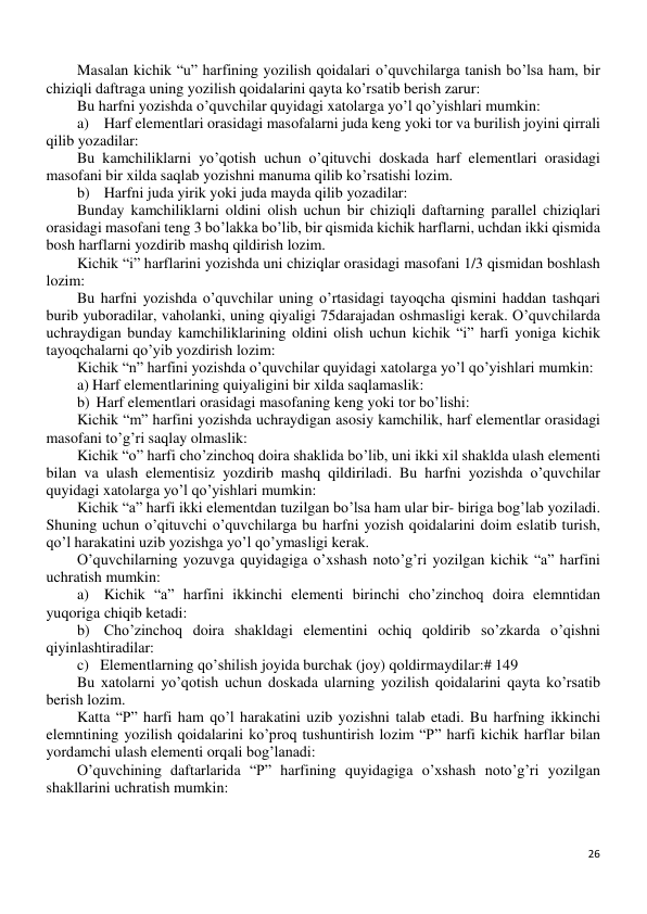 26 
 
Masalan kichik “u” harfining yozilish qoidalari o’quvchilarga tanish bo’lsa ham, bir 
chiziqli daftraga uning yozilish qoidalarini qayta ko’rsatib berish zarur: 
Bu harfni yozishda o’quvchilar quyidagi xatolarga yo’l qo’yishlari mumkin: 
a)  Harf elementlari orasidagi masofalarni juda keng yoki tor va burilish joyini qirrali 
qilib yozadilar:  
Bu kamchiliklarni yo’qotish uchun o’qituvchi doskada harf elementlari orasidagi 
masofani bir xilda saqlab yozishni manuma qilib ko’rsatishi lozim. 
b)  Harfni juda yirik yoki juda mayda qilib yozadilar: 
Bunday kamchiliklarni oldini olish uchun bir chiziqli daftarning parallel chiziqlari 
orasidagi masofani teng 3 bo’lakka bo’lib, bir qismida kichik harflarni, uchdan ikki qismida 
bosh harflarni yozdirib mashq qildirish lozim.  
Kichik “i” harflarini yozishda uni chiziqlar orasidagi masofani 1/3 qismidan boshlash 
lozim:  
Bu harfni yozishda o’quvchilar uning o’rtasidagi tayoqcha qismini haddan tashqari 
burib yuboradilar, vaholanki, uning qiyaligi 75darajadan oshmasligi kerak. O’quvchilarda 
uchraydigan bunday kamchiliklarining oldini olish uchun kichik “i” harfi yoniga kichik 
tayoqchalarni qo’yib yozdirish lozim: 
Kichik “n” harfini yozishda o’quvchilar quyidagi xatolarga yo’l qo’yishlari mumkin: 
a) Harf elementlarining quiyaligini bir xilda saqlamaslik: 
b)  Harf elementlari orasidagi masofaning keng yoki tor bo’lishi: 
Kichik “m” harfini yozishda uchraydigan asosiy kamchilik, harf elementlar orasidagi 
masofani to’g’ri saqlay olmaslik: 
Kichik “o” harfi cho’zinchoq doira shaklida bo’lib, uni ikki xil shaklda ulash elementi 
bilan va ulash elementisiz yozdirib mashq qildiriladi. Bu harfni yozishda o’quvchilar 
quyidagi xatolarga yo’l qo’yishlari mumkin: 
Kichik “a” harfi ikki elementdan tuzilgan bo’lsa ham ular bir- biriga bog’lab yoziladi. 
Shuning uchun o’qituvchi o’quvchilarga bu harfni yozish qoidalarini doim eslatib turish, 
qo’l harakatini uzib yozishga yo’l qo’ymasligi kerak. 
O’quvchilarning yozuvga quyidagiga o’xshash noto’g’ri yozilgan kichik “a” harfini 
uchratish mumkin: 
a)  Kichik “a” harfini ikkinchi elementi birinchi cho’zinchoq doira elemntidan 
yuqoriga chiqib ketadi:  
b)  Cho’zinchoq doira shakldagi elementini ochiq qoldirib so’zkarda o’qishni 
qiyinlashtiradilar: 
c) Elementlarning qo’shilish joyida burchak (joy) qoldirmaydilar:# 149 
Bu xatolarni yo’qotish uchun doskada ularning yozilish qoidalarini qayta ko’rsatib 
berish lozim. 
Katta “P” harfi ham qo’l harakatini uzib yozishni talab etadi. Bu harfning ikkinchi 
elemntining yozilish qoidalarini ko’proq tushuntirish lozim “P” harfi kichik harflar bilan 
yordamchi ulash elementi orqali bog’lanadi: 
O’quvchining daftarlarida “P” harfining quyidagiga o’xshash noto’g’ri yozilgan 
shakllarini uchratish mumkin: 
