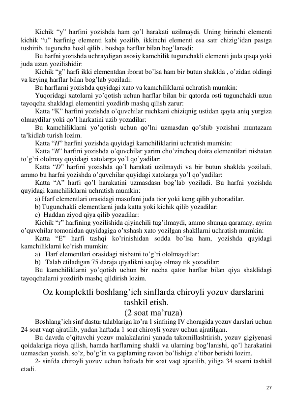 27 
 
Kichik “y” harfini yozishda ham qo’l harakati uzilmaydi. Uning birinchi elementi 
kichik “u” harfinig elementi kabi yozilib, ikkinchi elementi esa satr chizig’idan pastga 
tushirib, tuguncha hosil qilib , boshqa harflar bilan bog’lanadi: 
Bu harfni yozishda uchraydigan asosiy kamchilik tugunchakli elementi juda qisqa yoki 
juda uzun yozilishidir: 
Kichik “g” harfi ikki elementdan iborat bo’lsa ham bir butun shaklda , o’zidan oldingi 
va keying harflar bilan bog’lab yoziladi: 
Bu harflarni yozishda quyidagi xato va kamchiliklarni uchratish mumkin: 
Yuqoridagi xatolarni yo’qotish uchun harflar bilan bir qatorda osti tugunchakli uzun 
tayoqcha shakldagi elementini yozdirib mashq qilish zarur:  
Katta “K” harfini yozishda o’quvchilar ruchkani chiziqnig ustidan qayta aniq yurgiza 
olmaydilar yoki qo’l harkatini uzib yozadilar: 
Bu kamchiliklarni yo’qotish uchun qo’lni uzmasdan qo’shib yozishni muntazam 
ta’kidlab turish lozim. 
Katta “H” harfini yozishda quyidagi kamchiliklarini uchratish mumkin: 
Katta “B” harfini yozishda o’quvchilar yarim cho’zinchoq doira elementilari nisbatan 
to’g’ri ololmay quyidagi xatolarga yo’l qo’yadilar: 
Katta “D” harfini yozishda qo’l harakati uzilmaydi va bir butun shaklda yoziladi, 
ammo bu harfni yozishda o’quvchilar quyidagi xatolarga yo’l qo’yadilar: 
Katta “A” harfi qo’l harakatini uzmasdasn bog’lab yoziladi. Bu harfni yozishda 
quyidagi kamchiliklarni uchratish mumkin: 
a) Harf elementlari orasidagi masofani juda tior yoki keng qilib yuboradilar. 
b) Tugunchakli elementlarni juda katta yoki kichik qilib yozadilar: 
c)  Haddan ziyod qiya qilib yozadilar: 
Kichik “r” harfining yozilishida qiyinchili tug’ilmaydi, ammo shunga qaramay, ayrim 
o’quvchilar tomonidan quyidagiga o’xshash xato yozilgan shakllarni uchratish mumkin: 
Katta “E” harfi tashqi ko’rinishidan sodda bo’lsa ham, yozishda quyidagi 
kamchiliklarni ko’rish mumkin: 
a) Harf elementlari orasidagi nisbatni to’g’ri ololmaydilar:  
b) Talab etiladigan 75 daraja qiyalikni saqlay olmay tik yozadilar:  
Bu kamchiliklarni yo’qotish uchun bir necha qator harflar bilan qiya shaklidagi 
tayoqchalarni yozdirib mashq qildirish lozim. 
Oz komplektli boshlang’ich sinflarda chiroyli yozuv darslarini 
tashkil etish. 
(2 soat ma’ruza) 
Boshlang’ich sinf dastur talablariga ko’ra 1 sinfning IV choragida yozuv darslari uchun 
24 soat vaqt ajratilib, yndan haftada 1 soat chiroyli yozuv uchun ajratilgan. 
Bu davrda o’qituvchi yozuv malakalarini yanada takomillashtirish, yozuv gigiyenasi 
qoidalariga rioya qilish, hamda harflarning shakli va ularning bog’lanishi, qo’l harakatini 
uzmasdan yozish, so’z, bo’g’in va gaplarning ravon bo’lishiga e’tibor berishi lozim. 
2- sinfda chiroyli yozuv uchun haftada bir soat vaqt ajratilib, yiliga 34 soatni tashkil 
etadi. 
