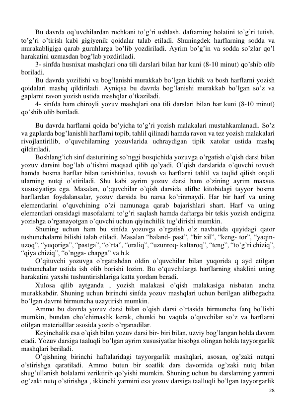 28 
 
Bu davrda oq’uvchilardan ruchkani to’g’ri ushlash, daftarning holatini to’g’ri tutish, 
to’g’ri o’tirish kabi gigiyenik qoidalar talab etiladi. Shuningdek harflarning sodda va 
murakabligiga qarab guruhlarga bo’lib yozdiriladi. Ayrim bo’g’in va sodda so’zlar qo’l 
harakatini uzmasdan bog’lab yozdiriladi. 
3- sinfda husnixat mashqlari ona tili darslari bilan har kuni (8-10 minut) qo’shib olib 
boriladi. 
Bu davrda yozilishi va bog’lanishi murakkab bo’lgan kichik va bosh harflarni yozish 
qoidalari mashq qildiriladi. Ayniqsa bu davrda bog’lanishi murakkab bo’lgan so’z va 
gaplarni ravon yozish ustida mashqlar o’tkaziladi. 
4- sinfda ham chiroyli yozuv mashqlari ona tili darslari bilan har kuni (8-10 minut) 
qo’shib olib boriladi. 
Bu davrda harflarni qoida bo’yicha to’g’ri yozish malakalari mustahkamlanadi. So’z 
va gaplarda bog’lanishli harflarni topib, tahlil qilinadi hamda ravon va tez yozish malakalari 
rivojlantirilib, o’quvchilarning yozuvlarida uchraydigan tipik xatolar ustida mashq 
qildiriladi. 
Boshlang’ich sinf dasturining so’nggi bosqichida yozuvga o’rgatish o’qish darsi bilan 
yozuv darsini bog’lab o’tishni maqsad qilib qo’yadi. O’qish darslarida o’quvchi tovush 
hamda bosma harflar bilan tanishtirilsa, tovush va harflarni tahlil va taqlid qilish orqali 
ularning nutqi o’stiriladi. Shu kabi ayrim yozuv darsi ham o’zining ayrim maxsus 
xususiyatiga ega. Masalan, o’;quvchilar o’qish darsida alifbe kitobidagi tayyor bosma 
harflardan foydalansalar, yozuv darsida bu narsa ko’rinmaydi. Har bir harf va uning 
elementlarini o’quvchining o’zi namunaga qarab bajarishlari shart. Harf va uning 
elementlari orasidagi masofalarni to’g’ri saqlash hamda daftarga bir tekis yozish endigina 
yozishga o’rganayotgan o’quvchi uchun qiyinchilik tug’dirishi mumkin. 
Shuning uchun ham bu sinfda yozuvga o’rgatish o’z navbatida quyidagi qator 
tushunchalarni bilishi talab etiladi. Masalan “baland- past”, “bir xil”, “keng- tor”, “yaqin-
uzoq”, “yuqoriga”, “pastga”, “o’rta”, “oraliq”, “uzunroq- kaltaroq”, “teng”, “to’g’ri chiziq”, 
“qiya chiziq”, “o’ngga- chapga” va h.k 
O’qituvchi yozuvga o’rgatishdan oldin o’quvchilar bilan yuqorida q ayd etilgan 
tushunchalar ustida ish olib borishi lozim. Bu o‘quvchilarga harflarning shaklini uning 
harakatini yaxshi tushuntirishlariga katta yordam beradi. 
Xulosa qilib aytganda , yozish malakasi o’qish malakasiga nisbatan ancha 
murakkabdir. Shuning uchun birinchi sinfda yozuv mashqlari uchun berilgan alifbegacha 
bo’lgan davrni birmuncha uzaytirish mumkin. 
Ammo bu davrda yozuv darsi bilan o’qish darsi o’rtasida birmuncha farq bo’lishi 
mumkin, bundan cho’chimaslik kerak, chunki bu vaqtda o’quvchilar so’z va harflarni 
otilgan materialllar asosida yozib o’rganadilar. 
Keyinchalik esa o’qish bilan yozuv darsi bir- biri bilan, uzviy bog’langan holda davom 
etadi. Yozuv darsiga taaluqli bo’lgan ayrim xususiyatlar hisobga olingan holda tayyorgarlik 
mashqlari beriladi. 
O’qishning birinchi haftalaridagi tayyorgarlik mashqlari, asosan, og’zaki nutqni 
o’stirishga qaratiladi. Ammo butun bir soatlik dars davomida og’zaki nutq bilan 
shug’ullanish bolalarni zeriktirib qo’yishi mumkin. Shuning uchun bu darslarning yarmini 
og’zaki nutq o’stirishga , ikkinchi yarmini esa yozuv darsiga taalluqli bo’lgan tayyorgarlik 
