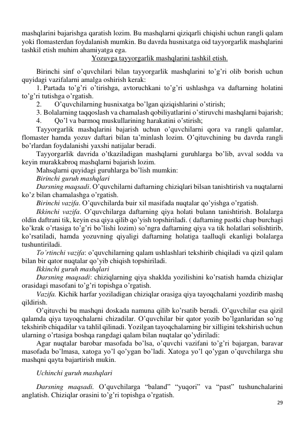 29 
 
mashqlarini bajarishga qaratish lozim. Bu mashqlarni qiziqarli chiqishi uchun rangli qalam 
yoki flomasterdan foydalanish mumkin. Bu davrda husnixatga oid tayyorgarlik mashqlarini 
tashkil etish muhim ahamiyatga ega. 
Yozuvga tayyorgarlik mashqlarini tashkil etish. 
Birinchi sinf o’quvchilari bilan tayyorgarlik mashqlarini to’g’ri olib borish uchun 
quyidagi vazifalarni amalga oshirish kerak: 
1. Partada to’g’ri o’tirishga, avtoruchkani to’g’ri ushlashga va daftarning holatini 
to’g’ri tutishga o’rgatish. 
2. 
O’quvchilarning husnixatga bo’lgan qiziqishlarini o’stirish; 
3. Bolalarning taqqoslash va chamalash qobiliyatlarini o’stiruvchi mashqlarni bajarish; 
4. 
Qo’l va barmoq muskullarining harakatini o’stirish; 
Tayyorgarlik mashqlarini bajarish uchun o’quvchilarni qora va rangli qalamlar, 
flomaster hamda yozuv daftari bilan ta’minlash lozim. O’qituvchining bu davrda rangli 
bo’rlardan foydalanishi yaxshi natijalar beradi. 
Tayyorgarlik davrida o’tkaziladigan mashqlarni guruhlarga bo’lib, avval sodda va 
keyin murakkabroq mashqlarni bajarish lozim. 
Mahsqlarni quyidagi guruhlarga bo’lish mumkin: 
Birinchi guruh mashqlari 
Darsning maqsadi. O’quvchilarni daftarning chiziqlari bilsan tanishtirish va nuqtalarni 
ko’z bilan chamalashga o’rgatish. 
Birinchi vazifa. O’quvchilarda buir xil masifada nuqtalar qo’yishga o’rgatish. 
Ikkinchi vazifa. O’quvchilarga daftarning qiya holati bulann tanishtirish. Bolalarga 
oldin daftrani tik, keyin esa qiya qilib qo’yish topshiriladi. ( daftarning pastki chap burchagi 
ko’krak o’rtasiga to’g’ri bo’lishi lozim) so’ngra daftarning qiya va tik holatlari solishtirib, 
ko’rsatiladi, hamda yozuvning qiyaligi daftarning holatiga taalluqli ekanligi bolalarga 
tushuntiriladi. 
To’rtinchi vazifa: o’quvchilarning qalam ushlashlari tekshirib chiqiladi va qizil qalam 
bilan bir qator nuqtalar qo’yib chiqish topshiriladi. 
Ikkinchi guruh mashqlari 
Darsning maqsadi: chiziqlarning qiya shaklda yozilishini ko’rsatish hamda chiziqlar 
orasidagi masofani to’g’ri topishga o’rgatish. 
Vazifa. Kichik harfar yoziladigan chiziqlar orasiga qiya tayoqchalarni yozdirib mashq 
qildirish. 
O’qituvchi bu mashqni doskada namuna qilib ko’rsatib beradi. O’quvchilar esa qizil 
qalamda qiya tayoqchalarni chizadilar. O’quvchilar bir qator yozib bo’lganlaridan so’ng 
tekshirib chiqadilar va tahlil qilinadi. Yozilgan tayoqchalarning bir xilligini tekshirish uchun 
ularning o’rtasiga boshqa rangdagi qalam bilan nuqtalar qo’ydiriladi: 
Agar nuqtalar barobar masofada bo’lsa, o’quvchi vazifani to’g’ri bajargan, baravar 
masofada bo’lmasa, xatoga yo’l qo’ygan bo’ladi. Xatoga yo’l qo’ygan o’quvchilarga shu 
mashqni qayta bajartirish mukin. 
Uchinchi guruh mashqlari 
Darsning maqsadi. O’quvchilarga “baland” “yuqori” va “past” tushunchalarini 
anglatish. Chiziqlar orasini to’g’ri topishga o’rgatish. 
