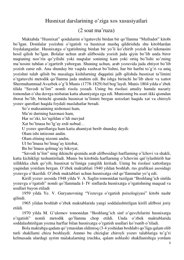 3 
 
Husnixat darslarining o’ziga xos xususiyatlari 
(2 soat ma’ruza) 
Maktabda “Husnixat” qoidalarini o’rgatuvchi birdan bir qo’llanma “Mufradot” kitobi 
bo’lgan. Domlalar yozishni o’rgatish va husnixat mashq qildirishda shu kitoblardan 
foydalanganlar. Husnixatga o’rgatishning birdan bir yo’li ko’chirib yozish ko’nikmasini 
hosil qilish bo’lgan. Bolalar uchun arab alifbosida yozish juda qiyin bo’lib unda biror 
nuqtaning noo’rin qo’yilishi yoki nuqtalar sonining kam yoki ortiq bo’lishi so’zning 
ma’nosini tubdan o’zgartirib yuborgan. Shuning uchun, arab yozuvida juda ehtiyot bo’lib 
yozish zarur edi. Ana shunday bir vaqtda xushxat bo’lishni, har bir harfni to’g’ri va aniq 
yozishni talab qilish bu masalaga kishilarning diqqatini jalb qilishda husnixat ta’limini 
o’rgatuvchi metodik qo’llanma juda muhim edi. Bu ishga birinchi bo’lib shoir va xattot 
Shermuhammad Avazbek o’g’li Munis (1778-1829) bel bog’laydi. Munis 1804 yilda o’zbek 
tilida “Savodi ta’lim” nomli risola yozadi. Uning bu risolasi amaliy hamda nazariy 
tomondan o’sha davrga nisbatan katta ahamiyatga ega edi. Munisning bu asari ikki qismdan 
iborat bo’lib, birinchi qismida husnixat ta’limini bergan ustozlari haqida xat va chiroyli 
yozuv qurollari haqida foydali maslahatlar beradi. 
So’z mahzanining nishonasi ham, 
Ma’ni durining hazonasi ham, 
Har so’zki, ko’ngildan o’ldi mavjud 
Xat bo’lmasa bo’lg’ay erdi nobud… 
U yozuv qurollariga ham katta ahamiyat berib shunday deydi:  
Olam ishi intizomi andin. 
Olam elining nizomi andin, 
Ul bo’lmasa bo’lmag’ay kitobat, 
Bu bo’lmasa qolmag’ay hikoyat, 
“Savodi ta’lim” ning ikkinchi qismida arab alifbosidagi harflarning o’lchovi va shakli, 
katta kichikligi tushuntiriladi. Munis bu kitobida harflarning o’lchovini qat’iylashtirib har 
xillikkka chek qo’yib, husnixat ta’limiga yangilik kiritadi. Uning bu risolasi xattotlarga 
yaqindan yoirdam bergan. O’zbek maktablari 1940 yildan boshlab, rus grafikasi asosidagi 
yozuvga o’tkazildi. O’zbek maktablari uchun husnixatga oid qo’llanmalar yo’q edi. 
Kirill yozuv asosida 1948 yilda V. A. Saglin tomonidan tuzilgan “Boshlang’ich sinfda 
yozuvga o’rgatish” nomli qo’llanmada I- IV sinflarda husnixatga o’rgatishning maqsad va 
usullari bayon etiladi 
1959 yilda Ye. V. Guryanovning “Yozuvga o’rgatish psixologiyasi” kitobi nashr 
qilindi. 
1965 yildan boshlab o’zbek maktablarida yangi soddalashtirilgan kirill alifbosi joriy 
etildi. 
1970 yilda M. G’ulomov tomonidan “Boshlang’ich sinf o’quvchilarini husnixatga 
o’rgatish” 
nomli 
metodik 
qo’llanma 
chop 
etildi. 
Unda o’zbek 
maktablarida 
soddalashtirilgan yozma harflar bilan husnixatga o’rgatish usullari ko’rsatib o’tiladi. 
Bola maktabga qadam qo’ymasidan oldinroq (3-4 yoshidan boshlab) qo’liga qalam olib 
turli shakllarni chiza boshlaydi. Ammo bu chiziqlar chiroyli yozuv talablariga to’g’ri 
kelmasada ulardagi ayrim malakalarning (ruchka, qalam ushlash) shakllanishiga yordam 
