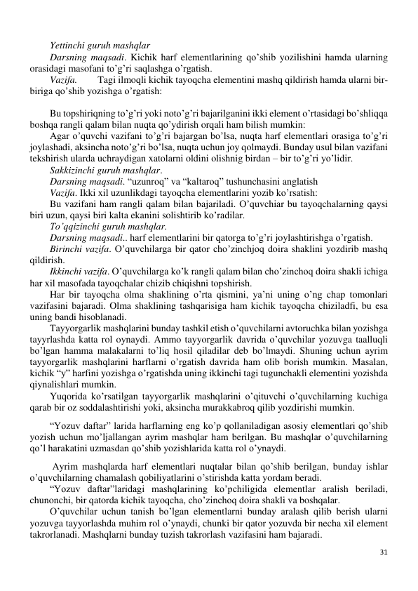 31 
 
Yettinchi guruh mashqlar 
Darsning maqsadi. Kichik harf elementlarining qo’shib yozilishini hamda ularning 
orasidagi masofani to’g’ri saqlashga o’rgatish. 
Vazifa. 
Tagi ilmoqli kichik tayoqcha elementini mashq qildirish hamda ularni bir- 
biriga qo’shib yozishga o’rgatish: 
 
Bu topshiriqning to’g’ri yoki noto’g’ri bajarilganini ikki element o’rtasidagi bo’shliqqa 
boshqa rangli qalam bilan nuqta qo’ydirish orqali ham bilish mumkin: 
Agar o’quvchi vazifani to’g’ri bajargan bo’lsa, nuqta harf elementlari orasiga to’g’ri 
joylashadi, aksincha noto’g’ri bo’lsa, nuqta uchun joy qolmaydi. Bunday usul bilan vazifani 
tekshirish ularda uchraydigan xatolarni oldini olishnig birdan – bir to’g’ri yo’lidir. 
Sakkizinchi guruh mashqlar. 
Darsning maqsadi. “uzunroq” va “kaltaroq” tushunchasini anglatish 
Vazifa. Ikki xil uzunlikdagi tayoqcha elementlarini yozib ko’rsatish: 
Bu vazifani ham rangli qalam bilan bajariladi. O’quvchiar bu tayoqchalarning qaysi 
biri uzun, qaysi biri kalta ekanini solishtirib ko’radilar. 
To’qqizinchi guruh mashqlar. 
Darsning maqsadi.. harf elementlarini bir qatorga to’g’ri joylashtirishga o’rgatish.  
Birinchi vazifa. O’quvchilarga bir qator cho’zinchjoq doira shaklini yozdirib mashq 
qildirish. 
Ikkinchi vazifa. O’quvchilarga ko’k rangli qalam bilan cho’zinchoq doira shakli ichiga 
har xil masofada tayoqchalar chizib chiqishni topshirish. 
Har bir tayoqcha olma shaklining o’rta qismini, ya’ni uning o’ng chap tomonlari 
vazifasini bajaradi. Olma shaklining tashqarisiga ham kichik tayoqcha chiziladfi, bu esa 
uning bandi hisoblanadi. 
Tayyorgarlik mashqlarini bunday tashkil etish o’quvchilarni avtoruchka bilan yozishga 
tayyrlashda katta rol oynaydi. Ammo tayyorgarlik davrida o’quvchilar yozuvga taalluqli 
bo’lgan hamma malakalarni to’liq hosil qiladilar deb bo’lmaydi. Shuning uchun ayrim 
tayyorgarlik mashqlarini harflarni o’rgatish davrida ham olib borish mumkin. Masalan, 
kichik “y” harfini yozishga o’rgatishda uning ikkinchi tagi tugunchakli elementini yozishda 
qiynalishlari mumkin. 
Yuqorida ko’rsatilgan tayyorgarlik mashqlarini o’qituvchi o’quvchilarning kuchiga 
qarab bir oz soddalashtirishi yoki, aksincha murakkabroq qilib yozdirishi mumkin. 
“Yozuv daftar” larida harflarning eng ko’p qollaniladigan asosiy elementlari qo’shib 
yozish uchun mo’ljallangan ayrim mashqlar ham berilgan. Bu mashqlar o’quvchilarning 
qo’l harakatini uzmasdan qo’shib yozishlarida katta rol o’ynaydi.  
 Ayrim mashqlarda harf elementlari nuqtalar bilan qo’shib berilgan, bunday ishlar 
o’quvchilarning chamalash qobiliyatlarini o’stirishda katta yordam beradi. 
“Yozuv daftar”laridagi mashqlarining ko’pchiligida elementlar aralish beriladi, 
chunonchi, bir qatorda kichik tayoqcha, cho’zinchoq doira shakli va boshqalar. 
O’quvchilar uchun tanish bo’lgan elementlarni bunday aralash qilib berish ularni 
yozuvga tayyorlashda muhim rol o’ynaydi, chunki bir qator yozuvda bir necha xil element 
takrorlanadi. Mashqlarni bunday tuzish takrorlash vazifasini ham bajaradi. 
