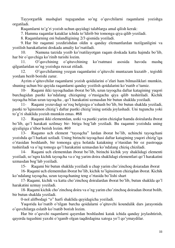 33 
 
Tayyorgarlik mashqlari tugagandan so’ng o’quvchilarni raqamlarni yozishga 
orgatiladi. 
Raqamlarni to’g’ri yozish uchun quyidagi talablarga amal qilish kerak: 
7. Hamma raqamlar kataklar ichida to’ldirib bir tomonga qiya qilib yoziladi. 
8. Raqamlarning eni balandligining 2/3 qismida yoziladi. 
9. Har bir raqamni yozdirishdan oldin u qanday elemantlardan tuzilganligini va 
yozilish harakatlarini doskada amaliy ko’rsatiladi. 
10. 
Namuna tarzida yozib ko’rsatilayotgan raqam doskada katta hajmda bo’lib, 
har bir o’quvchiga ko’rinib turishi lozim. 
11. 
O’quvchining 
o’qituvchining 
ko’rsatmasi 
asosida 
havoda 
mashq 
qilganlaridan so’ng yozishga ruxsat etiladi. 
12. 
O’quvchilarning yozgan raqamlarini o’qituvchi muntazam kuzatib , tegishli 
yordam berib borishi zarur. 
Ayrim o’qituvchilar raqamlarni yozish qoidalarini o’zlari ham bilmasliklari mumkin, 
shuning uchun biz quyida raqamlarni qanday yozilish qoidalarini ko’rsatib o’tamiz. 
10- 
Raqami ikki tayoqchadan iborat bo’lib, uzun tayoqcha daftar katagining yuqori 
burchagidan pastki ko’ndalang chiziqning o’rtasigacha qiya qilib tushiriladi. Kichik 
tayoqcha bilan uzun tayoqcha , qo’l harakatini uzmasdan bir butun shaklda yoziladi.  
11- 
Raqami yozuvdagi so’roq belgisiga o’xshash bo’lib, bir butun shaklda yoziladi, 
pastki to’lqinsimon chizig’i daftar pastki chizig’ining ustida joylashadi. Uni tuguncha yoki 
to’g’ri shaklida yozish mumkin emas. #68 
12- 
Raqami ikki elementdan, ustki va pastki yarim chiziqlar hamda doiralarda iborat 
bo’lib, qo’l harakati uzilmay bir- biriga bog’lab yoziladi. Bu raqamni yozishda uning 
qiyaligiga e’tibor berish lozim. #69 
13- 
Raqamo uch element “tayoqcha” lardan iborat bo’lib, uchinchi tayoqchani 
yozishda qo’l harkati uziladi. Uning birinchi tayoqchasi daftar katagining yuqori chizig’iga 
o’rtasidan boshlanib, bir tomonga qiya holatda katakning o’rtasidan bir oz pastroqqa 
tushiriladi va o’ng tomoga qo’l harakatini uzmasdan ko’ndalang chiziq chiziladi.  
14- 
Raqami uch elementdan iborat bo’lib, birinchi kichik yoy shaklidagi elementi 
yoziladi, so’ngra kichik tayoqcha va o’ng yarim doira shaklidagi elementlari qo’l harakatini 
uzmasdan bog’lab yoziladi.  
15- 
Raqami bir butun shaklda yoziladi u chap yarim cho’zinchoq doiaradan iborat 
16- Raqami uch elementdan iborat bo’lib, kichik to’lqinsimon chiziqdan iborat. Kichik 
ko’ndalang tayoqcha, uzun tayoqchaning teng o’rtasida bo’lishi shart 
17- Raqami, kichik va katta cho’zinchoq doiralardan iborat bo’lib, butun shaklda qo’l 
harakatini uzmay yoziladi.  
18- Raqami kichik cho’zinchoq doira va o’ng yarim cho’zinchoq doiradan iborat bolib, 
bir butun shaklda yoziladi.  
0-nol alifbodagi “o” harfi shaklida quyidagicha yoziladi.  
Yuqorida ko’rsatib o’tilgan barcha qoidalarni o’qituvchi koundalik dars jarayonida 
o’quvchilarga eslatib ko’rsatib borish lozim. 
Har bir o’quvchi raqamlarni qayerdan boshlashni katak ichida qanday joylashtirish, 
qayerda tugashini yaxshi o’rganib olgan taqdirdagina xatoga yo’l qo’ymaydilar. 
