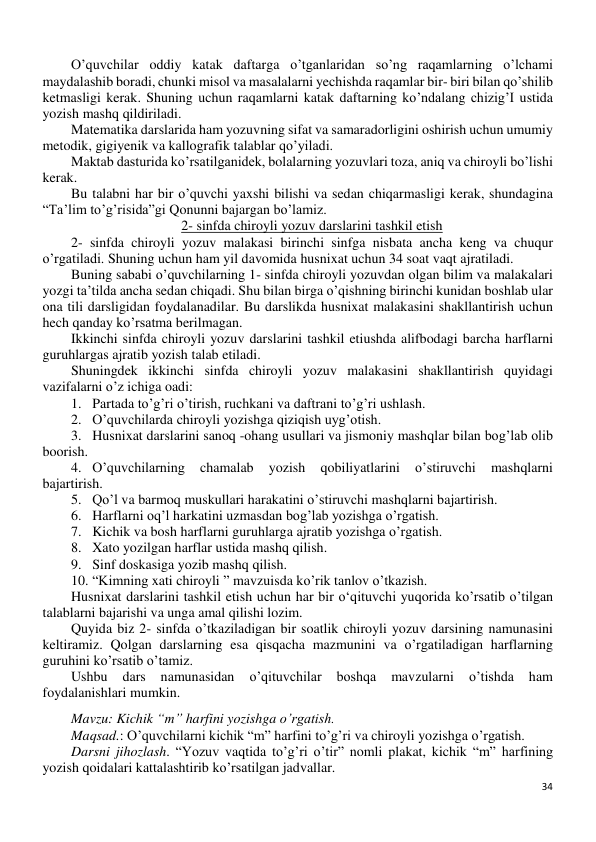 34 
 
O’quvchilar oddiy katak daftarga o’tganlaridan so’ng raqamlarning o’lchami 
maydalashib boradi, chunki misol va masalalarni yechishda raqamlar bir- biri bilan qo’shilib 
ketmasligi kerak. Shuning uchun raqamlarni katak daftarning ko’ndalang chizig’I ustida 
yozish mashq qildiriladi.  
Matematika darslarida ham yozuvning sifat va samaradorligini oshirish uchun umumiy 
metodik, gigiyenik va kallografik talablar qo’yiladi. 
Maktab dasturida ko’rsatilganidek, bolalarning yozuvlari toza, aniq va chiroyli bo’lishi 
kerak. 
Bu talabni har bir o’quvchi yaxshi bilishi va sedan chiqarmasligi kerak, shundagina 
“Ta’lim to’g’risida”gi Qonunni bajargan bo’lamiz. 
2- sinfda chiroyli yozuv darslarini tashkil etish 
2- sinfda chiroyli yozuv malakasi birinchi sinfga nisbata ancha keng va chuqur 
o’rgatiladi. Shuning uchun ham yil davomida husnixat uchun 34 soat vaqt ajratiladi. 
Buning sababi o’quvchilarning 1- sinfda chiroyli yozuvdan olgan bilim va malakalari 
yozgi ta’tilda ancha sedan chiqadi. Shu bilan birga o’qishning birinchi kunidan boshlab ular 
ona tili darsligidan foydalanadilar. Bu darslikda husnixat malakasini shakllantirish uchun 
hech qanday ko’rsatma berilmagan. 
Ikkinchi sinfda chiroyli yozuv darslarini tashkil etiushda alifbodagi barcha harflarni 
guruhlargas ajratib yozish talab etiladi. 
Shuningdek ikkinchi sinfda chiroyli yozuv malakasini shakllantirish quyidagi 
vazifalarni o’z ichiga oadi: 
1. Partada to’g’ri o’tirish, ruchkani va daftrani to’g’ri ushlash. 
2. O’quvchilarda chiroyli yozishga qiziqish uyg’otish. 
3. Husnixat darslarini sanoq -ohang usullari va jismoniy mashqlar bilan bog’lab olib 
boorish. 
4. O’quvchilarning 
chamalab 
yozish 
qobiliyatlarini 
o’stiruvchi 
mashqlarni 
bajartirish. 
5. Qo’l va barmoq muskullari harakatini o’stiruvchi mashqlarni bajartirish. 
6. Harflarni oq’l harkatini uzmasdan bog’lab yozishga o’rgatish. 
7. Kichik va bosh harflarni guruhlarga ajratib yozishga o’rgatish. 
8. Xato yozilgan harflar ustida mashq qilish. 
9. Sinf doskasiga yozib mashq qilish. 
10. “Kimning xati chiroyli ” mavzuisda ko’rik tanlov o’tkazish. 
Husnixat darslarini tashkil etish uchun har bir o‘qituvchi yuqorida ko’rsatib o’tilgan 
talablarni bajarishi va unga amal qilishi lozim. 
Quyida biz 2- sinfda o’tkaziladigan bir soatlik chiroyli yozuv darsining namunasini 
keltiramiz. Qolgan darslarning esa qisqacha mazmunini va o’rgatiladigan harflarning 
guruhini ko’rsatib o’tamiz. 
Ushbu 
dars 
namunasidan 
o’qituvchilar 
boshqa 
mavzularni 
o’tishda 
ham 
foydalanishlari mumkin. 
Mavzu: Kichik “m” harfini yozishga o’rgatish. 
Maqsad.: O’quvchilarni kichik “m” harfini to’g’ri va chiroyli yozishga o’rgatish. 
Darsni jihozlash. “Yozuv vaqtida to’g’ri o’tir” nomli plakat, kichik “m” harfining 
yozish qoidalari kattalashtirib ko’rsatilgan jadvallar. 
