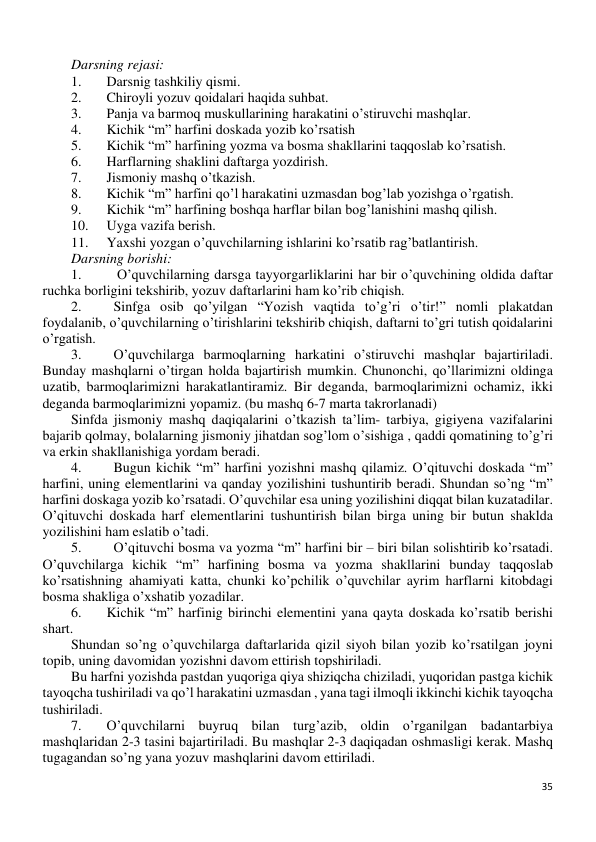 35 
 
Darsning rejasi: 
1. 
Darsnig tashkiliy qismi. 
2. 
Chiroyli yozuv qoidalari haqida suhbat. 
3. 
Panja va barmoq muskullarining harakatini o’stiruvchi mashqlar. 
4. 
Kichik “m” harfini doskada yozib ko’rsatish 
5. 
Kichik “m” harfining yozma va bosma shakllarini taqqoslab ko’rsatish. 
6. 
Harflarning shaklini daftarga yozdirish. 
7. 
Jismoniy mashq o’tkazish. 
8. 
Kichik “m” harfini qo’l harakatini uzmasdan bog’lab yozishga o’rgatish. 
9. 
Kichik “m” harfining boshqa harflar bilan bog’lanishini mashq qilish. 
10. 
Uyga vazifa berish. 
11. 
Yaxshi yozgan o’quvchilarning ishlarini ko’rsatib rag’batlantirish. 
Darsning borishi: 
1. 
 O’quvchilarning darsga tayyorgarliklarini har bir o’quvchining oldida daftar 
ruchka borligini tekshirib, yozuv daftarlarini ham ko’rib chiqish. 
2. 
Sinfga osib qo’yilgan “Yozish vaqtida to’g’ri o’tir!” nomli plakatdan 
foydalanib, o’quvchilarning o’tirishlarini tekshirib chiqish, daftarni to’gri tutish qoidalarini 
o’rgatish. 
3. 
O’quvchilarga barmoqlarning harkatini o’stiruvchi mashqlar bajartiriladi. 
Bunday mashqlarni o’tirgan holda bajartirish mumkin. Chunonchi, qo’llarimizni oldinga 
uzatib, barmoqlarimizni harakatlantiramiz. Bir deganda, barmoqlarimizni ochamiz, ikki 
deganda barmoqlarimizni yopamiz. (bu mashq 6-7 marta takrorlanadi) 
Sinfda jismoniy mashq daqiqalarini o’tkazish ta’lim- tarbiya, gigiyena vazifalarini 
bajarib qolmay, bolalarning jismoniy jihatdan sog’lom o’sishiga , qaddi qomatining to’g’ri 
va erkin shakllanishiga yordam beradi. 
4. 
Bugun kichik “m” harfini yozishni mashq qilamiz. O’qituvchi doskada “m” 
harfini, uning elementlarini va qanday yozilishini tushuntirib beradi. Shundan so’ng “m” 
harfini doskaga yozib ko’rsatadi. O’quvchilar esa uning yozilishini diqqat bilan kuzatadilar. 
O’qituvchi doskada harf elementlarini tushuntirish bilan birga uning bir butun shaklda 
yozilishini ham eslatib o’tadi. 
5. 
O’qituvchi bosma va yozma “m” harfini bir – biri bilan solishtirib ko’rsatadi. 
O’quvchilarga kichik “m” harfining bosma va yozma shakllarini bunday taqqoslab 
ko’rsatishning ahamiyati katta, chunki ko’pchilik o’quvchilar ayrim harflarni kitobdagi 
bosma shakliga o’xshatib yozadilar. 
6. 
Kichik “m” harfinig birinchi elementini yana qayta doskada ko’rsatib berishi 
shart. 
Shundan so’ng o’quvchilarga daftarlarida qizil siyoh bilan yozib ko’rsatilgan joyni 
topib, uning davomidan yozishni davom ettirish topshiriladi. 
Bu harfni yozishda pastdan yuqoriga qiya shiziqcha chiziladi, yuqoridan pastga kichik 
tayoqcha tushiriladi va qo’l harakatini uzmasdan , yana tagi ilmoqli ikkinchi kichik tayoqcha 
tushiriladi. 
7. 
O’quvchilarni buyruq bilan turg’azib, oldin o’rganilgan badantarbiya 
mashqlaridan 2-3 tasini bajartiriladi. Bu mashqlar 2-3 daqiqadan oshmasligi kerak. Mashq 
tugagandan so’ng yana yozuv mashqlarini davom ettiriladi. 
