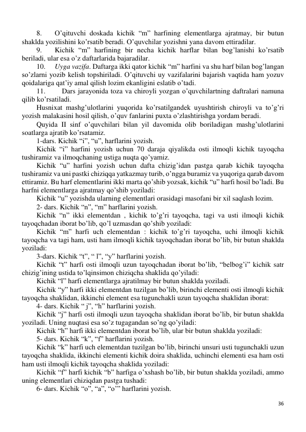 36 
 
8. 
O’qituvchi doskada kichik “m” harfining elementlarga ajratmay, bir butun 
shaklda yozilishini ko’rsatib beradi. O’quvchilar yozishni yana davom ettiradilar. 
9. 
Kichik “m” harfining bir necha kichik harflar bilan bog’lanishi ko’rsatib 
beriladi, ular esa o’z daftarlarida bajaradilar. 
10. 
Uyga vazifa. Daftarga ikki qator kichik “m” harfini va shu harf bilan bog’langan 
so’zlarni yozib kelish topshiriladi. O’qituvchi uy vazifalarini bajarish vaqtida ham yozuv 
qoidalariga qat’iy amal qilish lozim ekanligini eslatib o’tadi. 
11. 
Dars jarayonida toza va chiroyli yozgan o’quvchilartning daftralari namuna 
qilib ko’rsatiladi. 
Husnixat mashg’ulotlarini yuqorida ko’rsatilgandek uyushtirish chiroyli va to’g’ri 
yozish malakasini hosil qilish, o’quv fanlarini puxta o’zlashtirishga yordam beradi. 
Quyida II sinf o’quvchilari bilan yil davomida olib boriladigan mashg’ulotlarini 
soatlarga ajratib ko’rsatamiz. 
1-dars. Kichik “i”, “u”, harflarini yozish. 
Kichik “i” harfini yozish uchun 70 daraja qiyalikda osti ilmoqli kichik tayoqcha 
tushiramiz va ilmoqchaning ustiga nuqta qo’yamiz. 
Kichik “u” harfini yozish uchun dafta chizig’idan pastga qarab kichik tayoqcha 
tushiramiz va uni pastki chiziqqa yatkazmay turib, o’ngga buramiz va yuqoriga qarab davom 
ettiramiz. Bu harf elementlarini ikki marta qo’shib yozsak, kichik “u” harfi hosil bo’ladi. Bu 
harfni elementlarga ajratmay qo’shib yoziladi: 
Kichik “u” yozishda ularning elementlari orasidagi masofani bir xil saqlash lozim. 
2- dars. Kichik “n”, “m” harflarini yozish. 
Kichik “n” ikki elementdan , kichik to’g’ri tayoqcha, tagi va usti ilmoqli kichik 
tayoqchadan iborat bo’lib, qo’l uzmasdan qo’shib yoziladi: 
Kichik “m” harfi uch elementdan : kichik to’g’ri tayoqcha, uchi ilmoqli kichik 
tayoqcha va tagi ham, usti ham ilmoqli kichik tayoqchadan iborat bo’lib, bir butun shaklda 
yoziladi: 
3-dars. Kichik “t”, “ l”, “y” harflarini yozish. 
Kichik “t” harfi osti ilmoqli uzun tayoqchadan iborat bo’lib, “belbog’i” kichik satr 
chizig’ining ustida to’lqinsimon chiziqcha shaklida qo’yiladi: 
Kichik “l” harfi elementlarga ajratilmay bir butun shaklda yoziladi. 
Kichik “y” harfi ikki elementdan tuzilgan bo’lib, birinchi elementi osti ilmoqli kichik 
tayoqcha shaklidan, ikkinchi element esa tugunchakli uzun tayoqcha shaklidan iborat: 
4- dars. Kichik “ j”, “h” harflarini yozish. 
Kichik “j” harfi osti ilmoqli uzun tayoqcha shaklidan iborat bo’lib, bir butun shaklda 
yoziladi. Uning nuqtasi esa so’z tugagandan so’ng qo’yiladi: 
Kichik “h” harfi ikki elementdan iborat bo’lib, ular bir butun shaklda yoziladi: 
5- dars. Kichik “k”, “f” harflarini yozish. 
Kichik “k” harfi uch elementdan tuzilgan bo’lib, birinchi unsuri usti tugunchakli uzun 
tayoqcha shaklida, ikkinchi elementi kichik doira shaklida, uchinchi elementi esa ham osti 
ham usti ilmoqli kichik tayoqcha shaklida yoziladi: 
Kichik “f” harfi kichik “b” harfiga o’xshash bo’lib, bir butun shaklda yoziladi, ammo 
uning elementlari chiziqdan pastga tushadi: 
6- dars. Kichik “o”, “a”, “o’” harflarini yozish. 
